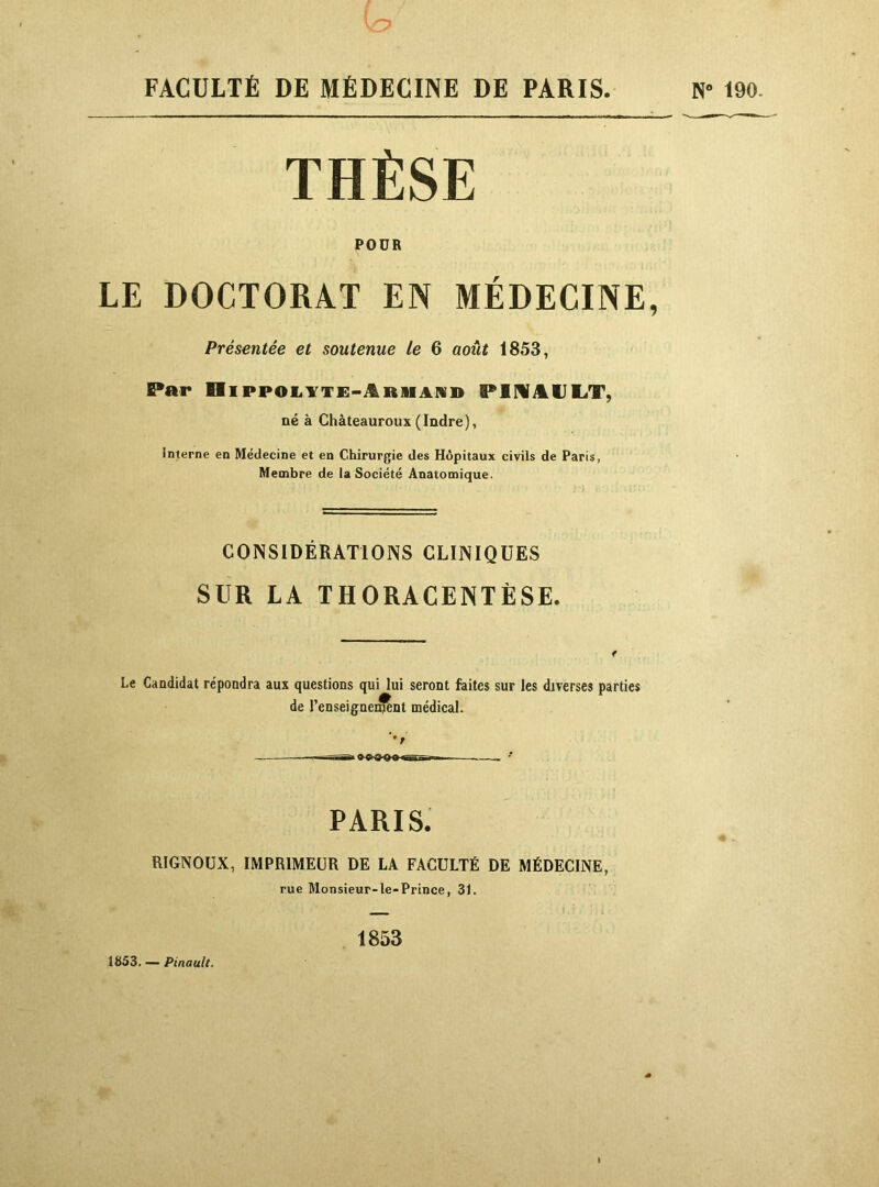 FACULTÉ DE MÉDECINE DE PARIS. THÈSE POUR LE DOCTORAT EN MÉDECINE, Présentée et soutenue le 6 août 1853, Par HippoiiYTE-itRiiAiVD PimilJEiT, né à Châteauroux(Indre), interne en Médecine et en Chirurgie des Hôpitaux civils de Paris, Membre de la Société Anatomique. CONSIDÉRATIONS CLINIQUES SUR LA THORACENTÈSE. Le Candidat répondra aux questions qui lui seront faites sur les diverses parties de l’enseignei^nt médical. •t PARIS. RIGNOÜX, IMPRIMEUR DE LA FACULTÉ DE MÉDECINE, rue Monsieur-le-Prince, 31. 1853 1853. — Pinault.