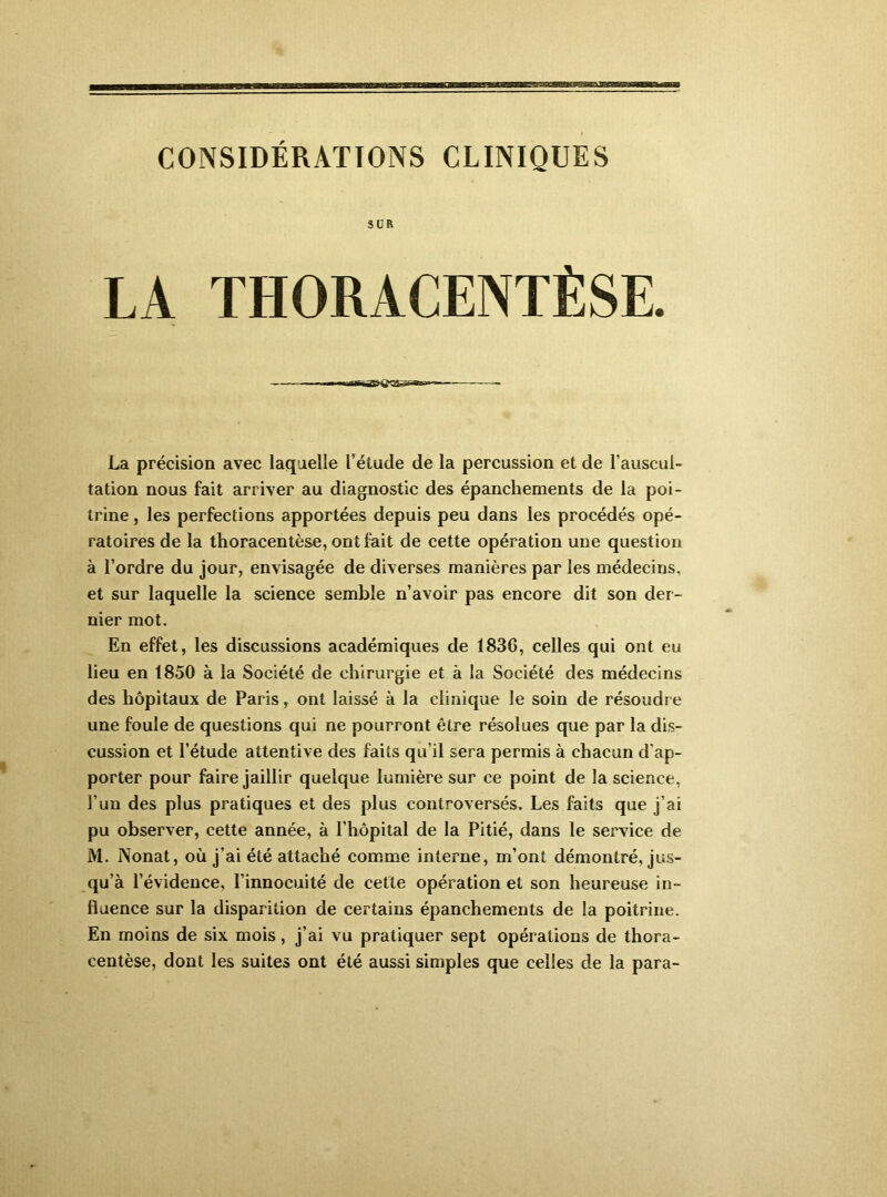 CONSIDÉRATIONS CLINIQUES SUR LA THORACENTÈSE. La précision avec laquelle l’étude de la percussion et de l’auscul- tation nous fait arriver au diagnostic des épanchements de la poi- trine , les perfections apportées depuis peu dans les procédés opé- ratoires de la thoracentèse, ont fait de cette opération une question à l’ordre du jour, envisagée de diverses manières par les médecins, et sur laquelle la science semble n’avoir pas encore dit son der- nier mot. En effet, les discussions académiques de 1836, celles qui ont eu lieu en 1850 à la Société de chirurgie et à la Société des médecins des hôpitaux de Paris, ont laissé à la clinique le soin de résoudre une foule de questions qui ne pourront être résolues que par la dis- cussion et l’étude attentive des faits qu’il sera permis à chacun d’ap- porter pour faire jaillir quelque lumière sur ce point de la science, l’un des plus pratiques et des plus controversés. Les faits que j’ai pu observer, cette année, à l’hôpital de la Pitié, dans le service de M. Nonat, où j’ai été attaché comme interne, m’ont démontré, jus- qu’à l’évidence, l’innocuité de cette opération et son heureuse in- fluence sur la disparition de certains épanchements de la poitrine. En moins de six mois, j’ai vu pratiquer sept opérations de thora- centèse, dont les suites ont été aussi simples que celles de la para-