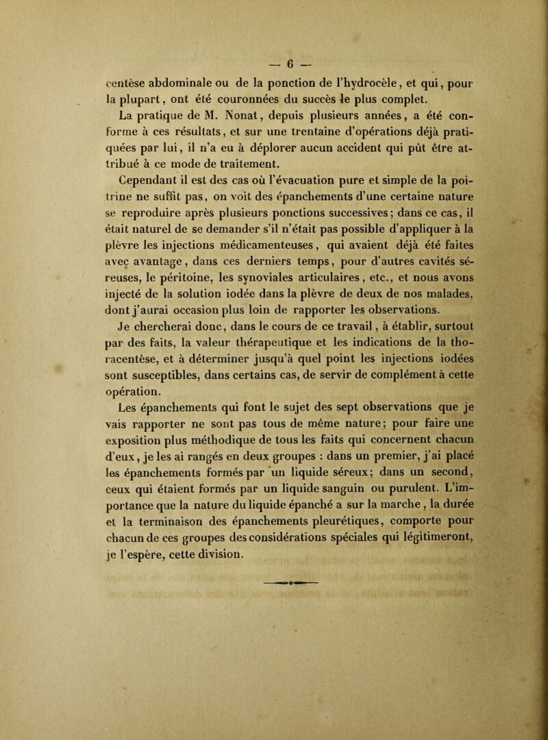 centèse abdominale ou de la ponction de l’hydrocèle, et qui, pour la plupart, ont été couronnées du succès le plus complet. La pratique de M. INonat, depuis plusieurs années, a été con- forme à ces résultats, et sur une trentaine d’opérations déjà prati- quées par lui, il n’a eu à déplorer aucun accident qui pût être at- tribué à ce mode de traitement. Cependant il est des cas où l’évacuation pure et simple de la poi- trine ne suffit pas, on voit des épanchements d’une certaine nature se reproduire après plusieurs ponctions successives; dans ce cas, il était naturel de se demander s’il n’était pas possible d’appliquer à la plèvre les injections médicamenteuses, qui avaient déjà été faites avec avantage, dans ces derniers temps, pour d’autres cavités sé- reuses, le péritoine, les synoviales articulaires, etc., et nous avons injecté de la solution iodée dans la plèvre de deux de nos malades, dont j’aurai occasion plus loin de rapporter les observations. Je chercherai donc, dans le cours de ce travail, à établir, surtout par des faits, la valeur thérapeutique et les indications de la tho- racentèse, et à déterminer jusqu’à quel point les injections iodées sont susceptibles, dans certains cas, de servir de complément à cette opération. Les épanchements qui font le sujet des sept observations que je vais rapporter ne sont pas tous de même nature ; pour faire une exposition plus méthodique de tous les faits qui concernent chacun d’eux, je les ai rangés en deux groupes : dans un premier, j’ai placé les épanchements formés par un liquide séreux; dans un second, ceux qui étaient formés par un liquide sanguin ou purulent. L’im- portance que la nature du liquide épanché a sur la marche, la durée et la terminaison des épanchements pleurétiques, comporte pour chacun de ces groupes des considérations spéciales qui légitimeront, je l’espère, cette division.