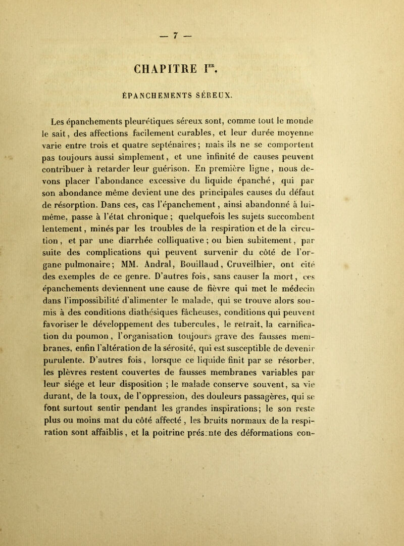 CHAPITRE V\ ÉPANCHEMENTS SÉREUX. Les épanchements pleurétiques séreux sont, comme tout le monde le sait, des affections facilement curables, et leur durée moyenne varie entre trois et quatre septénaires; mais ils ne se comportent pas toujours aussi simplement, et une infinité de causes peuvent contribuer à retarder leur guérison. En première ligne, nous de- vons placer l’abondance excessive du liquide épanché, qui par son abondance même devient une des principales causes du défaut de résorption. Dans ces, cas l’épanchement, ainsi abandonné à lui- même, passe à l’état chronique ; quelquefois les sujets succombent lentement, minés par les troubles de la respiration et de la circu- tion, et par une diarrhée colliquative ; ou bien subitement, par suite des complications qui peuvent survenir du côté de l’or- gane pulmonaire ; MM. Andral, Bouillaud, Cruveilhier, ont cité des exemples de ce genre. D’autres fois, sans causer la mort, ces épanchements deviennent une cause de fièvre qui met le médecin dans l’impossibilité d’alimenter le malade, qui se trouve alors sou- mis à des conditions diathésiques fâcheuses, conditions qui peuvent favoriser le développement des tubercules, le retrait, la carnifica- tion du poumon, l’organisation toujours, grave des fausses mem- branes, enfin l’altération de la sérosité, qui est susceptible de devenir purulente. D’autres fois, lorsque ce liquide finit par se résorber, les plèvres restent couvertes de fausses membranes variables par leur siège et leur disposition ; le malade conserve souvent, sa vie durant, de la toux, de l’oppression, des douleurs passagères, qui se font surtout sentir pendant les grandes inspirations; le son reste plus ou moins mat du côté affecté , les bruits normaux de la respi- ration sont Eiffaiblis, et la poitrine prés:nte des déformations con-