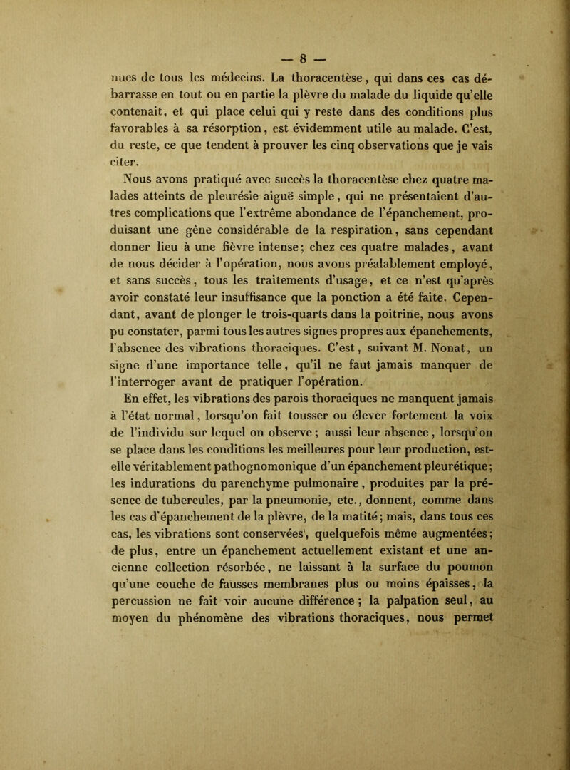 nues de tous les médecins. La thoracentèse, qui dans ces cas dé- barrasse en tout ou en partie la plèvre du malade du liquide quelle contenait, et qui place celui qui y reste dans des conditions plus favorables à sa résorption, est évidemment utile au malade. C’est, du reste, ce que tendent à prouver les cinq observations que je vais citer. Nous avons pratiqué avec succès la thoracentèse chez quatre ma- lades atteints de pleurésie aiguë simple, qui ne présentaient d’au- tres complications que l’extrême abondance de l’épanchement, pro- duisant une gêne considérable de la respiration, sans cependant donner lieu à une fièvre intense ; chez ces quatre malades, avant de nous décider à l’opération, nous avons préalablement employé, et sans succès, tous les traitements d’usage, et ce n’est qu’après avoir constaté leur insuffisance que la ponction a été faite. Cepen- dant, avant de plonger le trois-quarts dans la poitrine, nous avons pu constater, parmi tous les autres signes propres aux épanchements, l’absence des vibrations thoraciques. C’est, suivant M. Nonat, un signe d’une importance telle, qu’il ne faut jamais manquer de l’interroger avant de pratiquer l’opération. En effet, les vibrations des parois thoraciques ne manquent jamais à l’état normal, lorsqu’on fait tousser ou élever fortement la voix de l’individu sur lequel on observe ; aussi leur absence, lorsqu’on se place dans les conditions les meilleures pour leur production, est- elle véritablement pathognomonique d’un épanchement pleurétique ; les indurations du parenchyme pulmonaire, produites par la pré- sence de tubercules, par la pneumonie, etc., donnent, comme dans les cas d’épanchement de la plèvre, de la matité ; mais, dans tous ces cas, les vibrations sont conservées’, quelquefois même augmentées ; de plus, entre un épanchement actuellement existant et une an- cienne collection résorbée, ne laissant à la surface du poumon qu’une couche de fausses membranes plus ou moins épaisses, la percussion ne fait voir aucune différence ; la palpation seul, au moyen du phénomène des vibrations thoraciques, nous permet