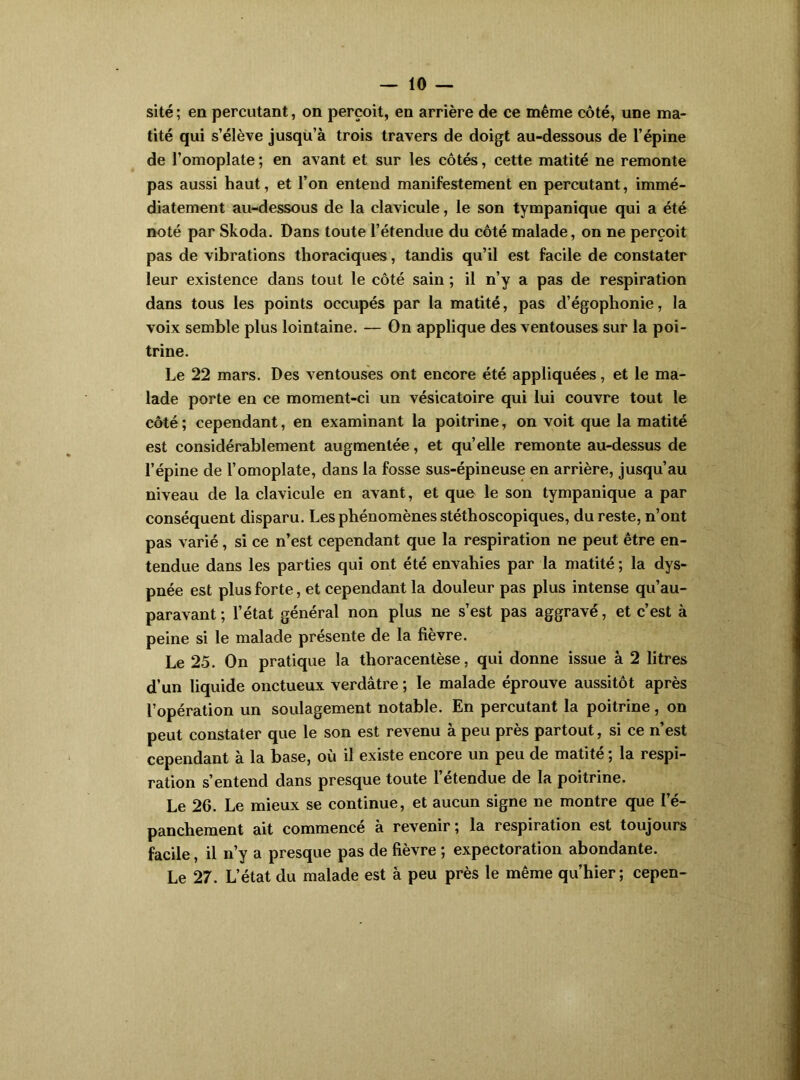 site ; en percutant, on perçoit, en arrière de ce même côté, une ma- tité qui s’élève jusqu’à trois travers de doigt au-dessous de l’épine de l’omoplate ; en avant et sur les côtés, cette matité ne remonte pas aussi haut, et l’on entend manifestement en percutant, immé- diatement au-dessous de la clavicule, le son tympanique qui a été noté par Skoda. Dans toute l’étendue du côté malade, on ne perçoit pas de vibrations thoraciques, tandis qu’il est facile de constater leur existence dans tout le côté sain ; il n’y a pas de respiration dans tous les points occupés par la matité, pas d’égophonie, la voix semble plus lointaine. — On applique des ventouses sur la poi- trine. Le 22 mars. Des ventouses ont encore été appliquées, et le ma- lade porte en ce moment-ci un vésicatoire qui lui couvre tout le côté ; cependant, en examinant la poitrine, on voit que la matité est considérablement augmentée, et quelle remonte au-dessus de l’épine de l’omoplate, dans la fosse sus-épineuse en arrière, jusqu’au niveau de la clavicule en avant, et que le son tympanique a par conséquent disparu. Les phénomènes stéthoscopiques, du reste, n’ont pas varié, si ce n’est cependant que la respiration ne peut être en- tendue dans les parties qui ont été envahies par la matité ; la dys- pnée est plus forte, et cependant la douleur pas plus intense qu’au- paravant; l’état général non plus ne s’est pas aggravé, et c’est à peine si le malade présente de la fièvre. Le 25. On pratique la thoracentèse, qui donne issue à 2 litres d’un liquide onctueux verdâtre ; le malade éprouve aussitôt après l’opération un soulagement notable. En percutant la poitrine, on peut constater que le son est revenu à peu près partout, si ce n’est cependant à la base, où il existe encore un peu de matité ; la respi- ration s’entend dans presque toute l’étendue de la poitrine. Le 26. Le mieux se continue, et aucun signe ne montre que l’é- panchement ait commencé à revenir; la respiration est toujours facile, il n’y a presque pas de fièvre ; expectoration abondante. Le 27. L’état du malade est à peu près le même qu’hier; cepen-