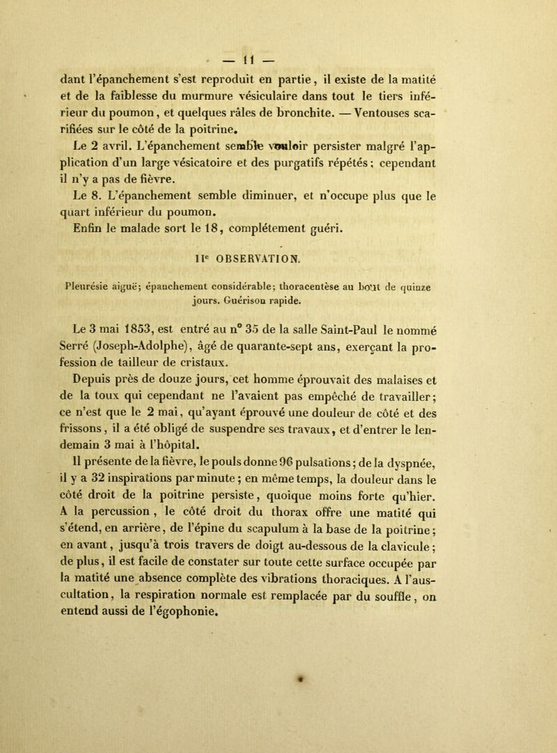 dant l’épanchement s’est reproduit en partie, il existe de la matité et de la faiblesse du murmure vésiculaire dans tout le tiers infé- rieur du poumon, et quelques râles de bronchite. —Ventouses sca- rifiées sur le côté de la poitrine. Le 2 avril. L’épanchement semble \’?mloir persister malgré l’ap- plication d’un large vésicatoire et des purgatifs répétés ; cependant il n’y a pas de fièvre. Le 8. L’épanchement semble diminuer, et n’occupe plus que le quart inférieur du poumon. Enfin le malade sort le 18, complètement guéri. Il® OBSERVATION. Pleurésie aiguë; épauchement considérable; thoraceotèse au bout de quinze jours. Guérison rapide. Le 3 mai 1853, est entré au n° 35 de la salle Saint-Paul le nommé Serré (Joseph-Adolphe), âgé de quarante-sept ans, exerçant la pro- fession de tailleur de cristaux. Depuis près de douze jours, cet homme éprouvait des malaises et de la toux qui cependant ne l’avaient pas empêché de travailler ; ce n’est que le 2 mai, qu’ayant éprouvé une douleur de côté et des frissons, il a été obligé de suspendre ses travaux, et d’entrer le len- demain 3 mai à l’hôpital. 11 présente de la fièvre, le pouls donne 96 pulsations ; de la dyspnée, il y a 32 inspirations par minute ; en même temps, la douleur dans le côté droit de la poitrine persiste, quoique moins forte qu’hier. A la percussion , le côté droit du thorax offre une matité qui s’étend, en arrière, de l’épine du scapulum à la base de la poitrine ; en avant, jusqu’à trois travers de doigt au-dessous de la clavicule ; de plus, il est facile de constater sur toute cette surface occupée par la matité une absence complète des vibrations thoraciques. A l’aus- cultation , la respiration normale est remplacée par du souffle, on entend aussi de l’égophonie.