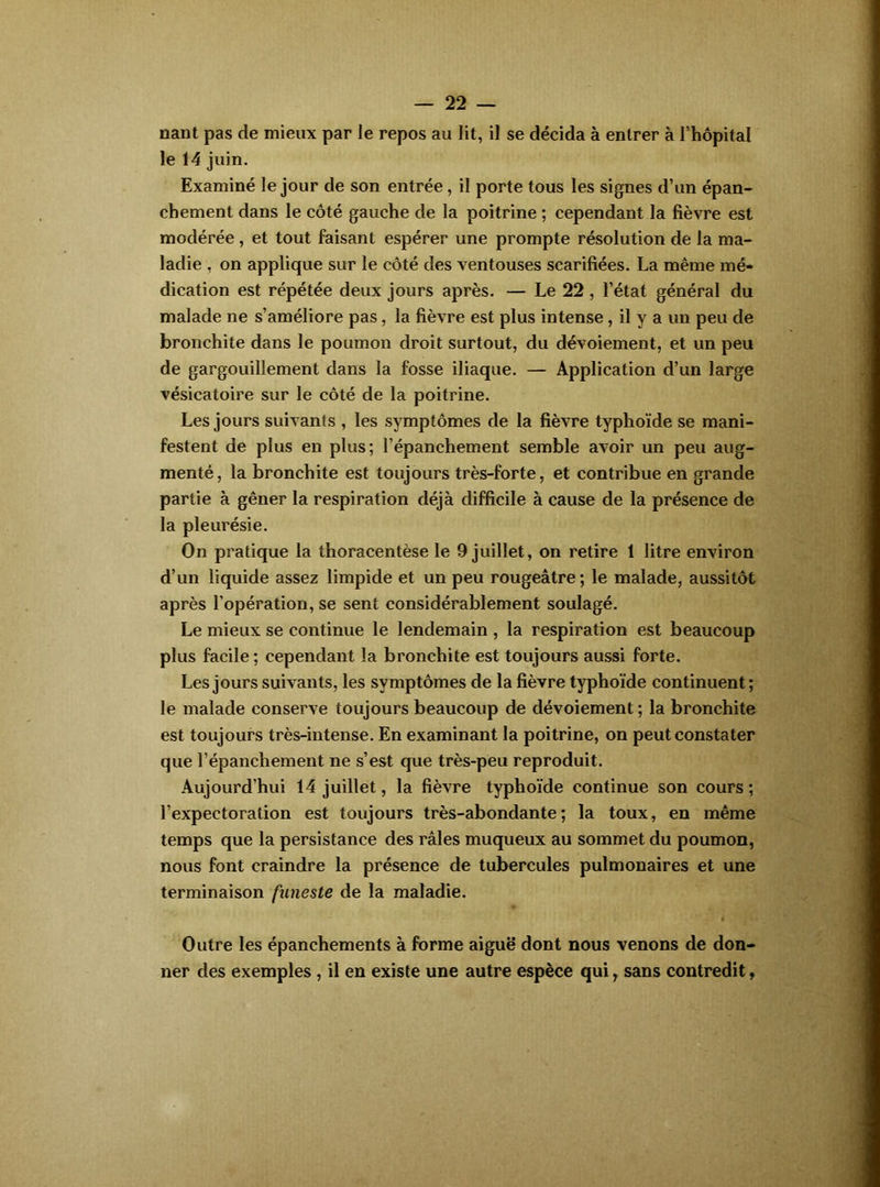 nant pas de mieux par ie repos au lit, il se décida à entrer à l’hôpital le 14 juin. Examiné le jour de son entrée, il porte tous les signes d’un épan- chement dans le côté gauche de la poitrine ; cependant la fièvre est modérée, et tout faisant espérer une prompte résolution de la ma- ladie , on applique sur le côté des ventouses scarifiées. La même mé- dication est répétée deux jours après. — Le 22, l’état général du malade ne s’améliore pas, la fièvre est plus intense, il y a un peu de bronchite dans le poumon droit surtout, du dévoiement, et un peu de gargouillement dans la fosse iliaque. — Application d’un large vésicatoire sur le côté de la poitrine. Les jours suivants , les symptômes de la fièvre typhoïde se mani- festent de plus en plus; l’épanchement semble avoir un peu aug- menté, la bronchite est toujours très-forte, et contribue en grande partie à gêner la respiration déjà difficile à cause de la présence de la pleurésie. On pratique la thoracentèse le 9 juillet, on retire 1 litre environ d’un liquide assez limpide et un peu rougeâtre ; le malade, aussitôt après l’opération, se sent considérablement soulagé. Le mieux se continue le lendemain , la respiration est beaucoup plus facile ; cependant la bronchite est toujours aussi forte. Les jours suivants, les symptômes de la fièvre typhoïde continuent ; le malade conserve toujours beaucoup de dévoiement ; la bronchite est toujours très-intense. En examinant la poitrine, on peut constater que l’épanchement ne s’est que très-peu reproduit. Aujourd’hui 14 juillet, la fièvre typhoïde continue son cours ; l’expectoration est toujours très-abondante; la toux, en même temps que la persistance des râles muqueux au sommet du poumon, nous font craindre la présence de tubercules pulmonaires et une terminaison funeste de la maladie. Outre les épanchements à forme aiguë dont nous venons de don- ner des exemples , il en existe une autre espèce qui, sans contredit,