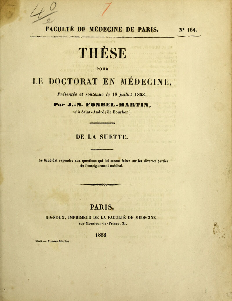 FACULTÉ DE MÉDECINE DE PARIS. K* 164. THÈSE POUR DOCTORAT EN MÉDECINE, Présentée et soutenue le 18 juillet 1853, Par J.-N. FOMBEL-IHA RT11, né à Saint-André (île Bourbon). DE LA SUETTE. L# Candidat répondra aux questions qui lui seront faites sur le* diverses parties de l’enseignement médical. PARIS. RIGNOUX, IMPRIMEUR DE LA FACULTÉ DE MÉDECINE, rue Monsieur-le-Prince, 31. 1853 *'• V;- f 853.— Fonbtl- Martin. . .»