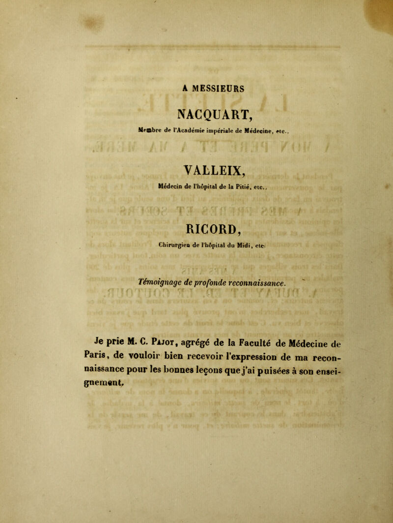 A MESSIEURS NACQUART, Mettbre de l’Académie impériale de Médeeine, etc-. VALLEIX, Médecin de l’hôpital de la Pitié, etc., RICORD, Chirurgien de l’hôpital du Midi, etc Témoignage de profonde reconnaissance. Je prie M. C. Pajot, agrégé de la Faculté de Médecine de Paris, de vouloir bien recevoir l'expression de ma recon- naissance pour les bonnes leçons que j’ai puisées à son ensei- gnement.