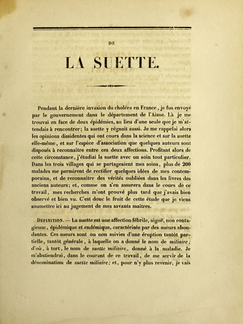 DE Pendant la dernière invasion du choléra en France , je fus envoyé par le gouvernement dans le département de l’Aisne. Là je me trouvai en face de deux épidémies, au lieu d’une seule que je m’at- tendais à rencontrer; la suette y régnait aussi. Je me rappelai alors les opinions dissidentes qui ont cours dans la science et sur la suette elle-même, et sur l’espèce d’association que quelques auteurs sont disposés à reconnaître entre ces deux affections. Profitant alors de cette circonstance, j’étudiai la suette avec un soin tout particulier. Dans les trois villages qui se partageaient mes soins, plus de 200 malades me permirent de rectifier quelques idées de mes contem- porains, et de reconnaître des vérités oubliées dans les livres des anciens auteurs; et, comme on s’en assurera dans le cours de ce travail, mes recherches m’ont prouvé plus tard que j’avais bien observé et bien vu. C’est donc le fruit de cette étude que je viens soumettre ici au jugement de mes savants maîtres. Définition. — La suette est une affection fébrile, aiguë, non conta- gieuse , épidémique et endémique, caractérisée par des sueurs abon- dantes. Ces sueurs sont ou non suivies d’une éruption tantôt par- tielle, tantôt générale, à laquelle on adonné le nom de miliaire; d’où, à tort, le nom de suette miliaire, donné à la maladie. Je m’abstiendrai, dans le courant de ce travail, de me servir de la dénomination de suette miliaire; et, pour n’y plus revenir, je vais