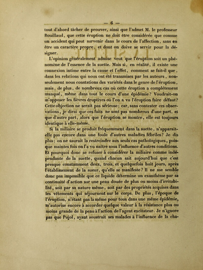 tout d’abord tâcher de prouver, ainsi que l’admet M. le professeur Bouillaud, que cette éruption ne doit être considérée que comme un accident qui peut survenir dans le cours de l’affection, sans en être un caractère propre, et dont on doive se servir pour la dé- signer. L’opinion généralement admise veut que l’éruption soit un phé- nomène de l’essence de la suette. Mais si, en réalité, il existe une connexion intime entre la cause et l’effet, comment se fait-il que , dans les relations qui nous ont été transmises par les auteurs , non- seulement nous constations des variétés dans le genre de l’éruption, mais, de plus, de nombreux cas où cette éruption a complètement manqué, même dans tout le cours d’une épidémie ? Voudrait-on m’opposer les fièvres éruptives où l’on a vu l’éruption faire défaut? Cette objection ne serait pas sérieuse; car, sans contester ces obser- vations , je dirai que ces faits ne sont pas nombreux d’une part, et que d’autre part, alors que l’éruption se montre, elle est toujours identique à elle-même. Si la miliaire se produit fréquemment dans la suette, n’apparait- elle pas encore dans une foule d’autres maladies fébriles? Je dis plus ; on ne saurait la restreindre aux seuls cas pathologiques, puis- que maintes fois on l’a vu naître sous l’influence d’autres conditions. Et pourquoi donc se refuser à considérer la miliaire comme indé- pendante delà suette, quand chacun sait aujourd’hui que c’est presque constamment deux, trois, et quelquefois huit jours, après rétablissement de la sueur, quelle se manifeste ? 11 ne me semble donc pas impossible que ce liquide détermine un exanthème par sa continuité d’action sur une peau douée de plus ou moins d’irritabi- lité , soit par sa nature même, soit par des propriétés acquises dans les vêtements qui séjournent sur le corps. De plus, l’époque de l’éruption, n’étant pas la même pour tous dans une même épidémie, m’autorise encore à accorder quelque valeur à la résistance plus ou moins grande de la peau à l’action de l’agent excitateur. Je n’ignore pas que Pujol, ayant soustrait ses malades à l’influence de la cha-