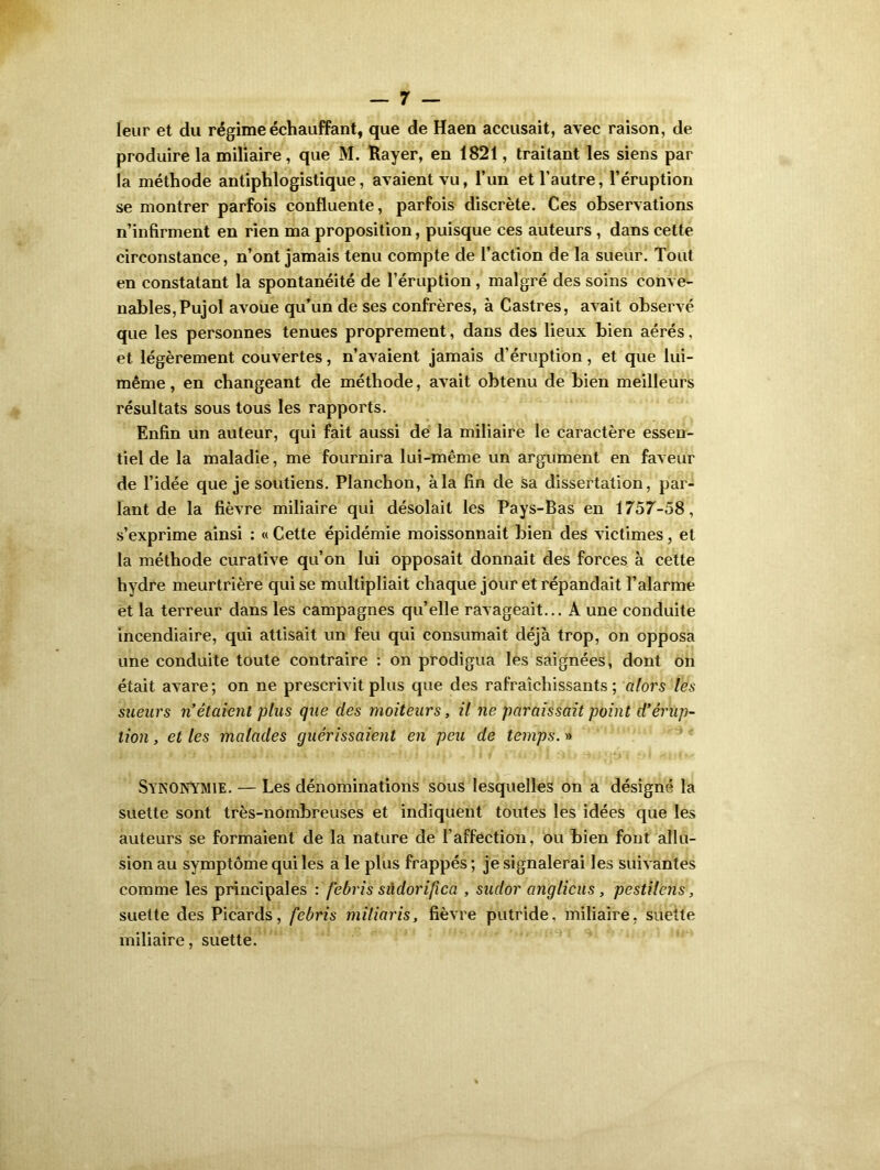 leur et du régime échauffant, que de Haen accusait, avec raison, de produire la miliaire, que M. Rayer, en 1821, traitant les siens par la méthode antiphlogistique, avaient vu, l’un et l’autre, l’éruption se montrer parfois confluente, parfois discrète. Ces observations n’infirment en rien ma proposition, puisque ces auteurs , dans cette circonstance, n’ont jamais tenu compte de l’action de la sueur. Tout en constatant la spontanéité de l’éruption , malgré des soins conve- nables, Pujol avoue qu’un de ses confrères, à Castres, avait observé que les personnes tenues proprement, dans des lieux bien aérés, et légèrement couvertes, n’avaient jamais d’éruption, et que lui- même , en changeant de méthode, avait obtenu de bien meilleurs résultats sous tous les rapports. Enfin un auteur, qui fait aussi dé la miliaire le caractère essen- tiel de la maladie, me fournira lui-même un argument en faveur de l’idée que je soutiens. Planchon, à la fin de sa dissertation, par- lant de la fièvre miliaire qui désolait les Pays-Bas en 1757-58, s’exprime ainsi : « Cette épidémie moissonnait bien des victimes, et la méthode curative qu’on lui opposait donnait des forces à cette hydre meurtrière qui se multipliait chaque jour et répandait l’alarme et la terreur dans les campagnes qu’elle ravageait... A une conduite incendiaire, qui attisait un feu qui consumait déjà trop, on opposa une conduite toute contraire : on prodigua les saignées, dont on était avare ; on ne prescrivit plus que des rafraîchissants ; alors les sueurs n’étaient plus que des moiteurs, il ne paraissait point d'érup- tion , et les malades guérissaient en peu de temps. » SYNONYMIE. — Les dénominations sous lesquelles on a désigné la suette sont très-nombreuses et indiquent toutes les idées que les auteurs se formaient de la nature de l’affection, ou bien font allu- sion au symptôme qui les a le plus frappés ; je signalerai les suivantes comme les principales : febris sûdorifica , sudor anglicus, pestilens, suette des Picards, febris miliaris, fièvre putride, miliaire, suette miliaire, suette.