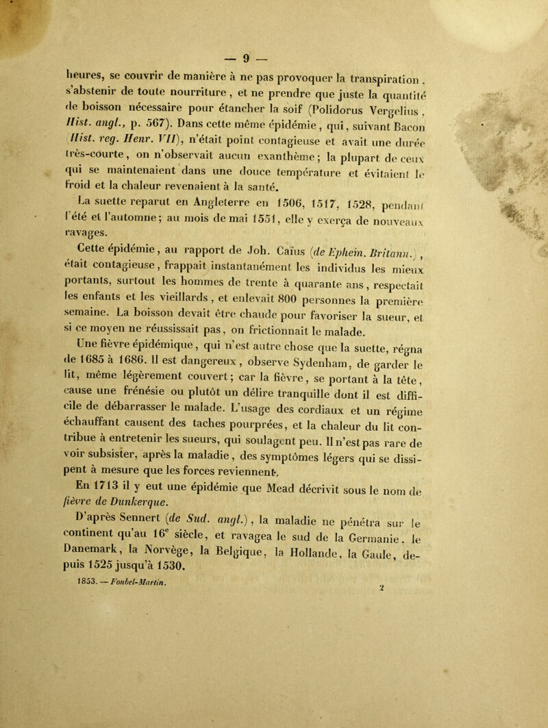 heures, se couvrir de manière à ne pas provoquer la transpiration . s’abstenir de toute nourriture , et ne prendre que juste la quantité de boisson nécessaire pour étancher la soif (Polidorus Vergelius llist. angl., p. 567). Dans cette même épidémie , qui, suivant Bacon riisL re9- Henr. VU), n’était point contagieuse et avait une durée très-courte, on n observait aucun exanthème; la plupart de ceux qui se maintenaient dans une douce température et évitaient le froid et la chaleur revenaient à la santé. La suette reparut en Angleterre en 1506, 1517, 1528, pendant I été et l’automne; au mois de mai 1551, elle y exerça de nouveaux ravages. Cette épidémie, au rapport de Joh. Gains (de Ephe'm. Britann.) , était contagieuse, frappait instantanément les individus les mieux portants, surtout les hommes de trente à quarante ans, respectait les enfants et les vieillards , et enlevait 800 personnes la première semaine. La boisson devait être chaude pour favoriser la sueur, et si ce moyen ne réussissait pas, on frictionnait le malade. Une fièvre épidémique, qui n’est autre chose que la suette, régna de 1685 à 1686. 11 est dangereux, observe Sydenham, de garder le lit, même légèrement couvert; car la fièvre, se portant à la tête, cause une frénésie ou plutôt un délire tranquille dont il est diffi- cile de débarrasser le malade. L’usage des cordiaux et un régime échauffant causent des taches pourprées, et la chaleur du lit con- tribue à entretenir les sueurs, qui soulagent peu. 11 n’est pas rare de voir subsister, après la maladie , des symptômes légers qui se dissi- pent à mesure que les forces reviennent-. En 1713 il y eut une épidémie que Mead décrivit sous le nom de lièvre de Dunkerque. D’après Sennert (de Sud. angl.), la maladie ne pénétra sur le continent qu’au 16* siècle, et ravagea le sud de la Germanie, le Danemark, la Norvège, la Belgique, la Hollande, la Gaule, de- puis 1525 jusqu’à 1530. 1853. — Fonbel-Martin. 2