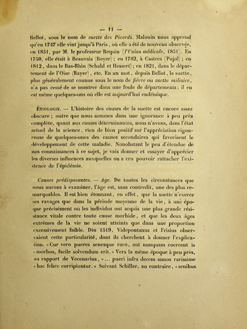 Bellot, sous le 110m de suette des Picards. Malouin nous apprend qu’en 1747 elle vint jusqu’à Paris , où elle a été de nouveau observée, on 1851, par M. le professeur Requin [l’Union médicale, 1851). En 1750, elle était à Beauvais (Boyer) ; en 1782, à Castres (Pujol) ; en 1812 , dans le Bas-Rhin (Schahl et Ressert) ; en 1821, dans le dépar- tement de l’Oise (Rayer), etc. En un mot, depuis Bellot, la suette, plus généralement connue sous le nom de fièvre ou suette miliaire, n’a pas cessé de se montrer dans une foule de départements ; il en est même quelques-uns où elle est aujourd’hui endémique. Etiologie. — L’histoire des causes de la suette est encore assez obscure ; outre que nous sommes dans une ignorance à peu près complète, quant aux causes déterminantes, nous n’avons, dans l'état actuel de la science, rien de bien positif sur l’appréciation rigou- reuse de quelques-unes des causes secondaires qui favorisent le développement de cette maladie. Nonobstant le peu d étendue de nos connaissances à ce sujet, je vais donner et essayer d’apprécier les diverses influences auxquelles on a cru pouvoir rattacher l’exi- stence de l’épidémie. Causes prédisposantes. — Age. De toutes les circonstances que nous aurons à examiner, l’âge est, sans contredit, une des plus re- marquables. Il est bien étonnant, en effet, que la suette n’exerce ses ravages que dans la période moyenne de la vie, à une épo- que précisément où les individus ont acquis une plus grande rési- stance vitale contre toute cause morbide, et que les deux âges extrêmes de la vie ne soient atteints que dans une proportion excessivement faible. Dès 1519, Videpontanus et Frisius obser- vaient cette particularité, dont ils cherchent à donner F explica- tion. «Curvero pueres senesque raro, aut nunquam coercent is « morbus, facile solvendum erit. » Vers la même époque à peu près, au rapport de Vecenarius, «... pueri infra decem annos rarissime «hac febre corripiuntur. » Suivant Schiller, au contraire, «senibus