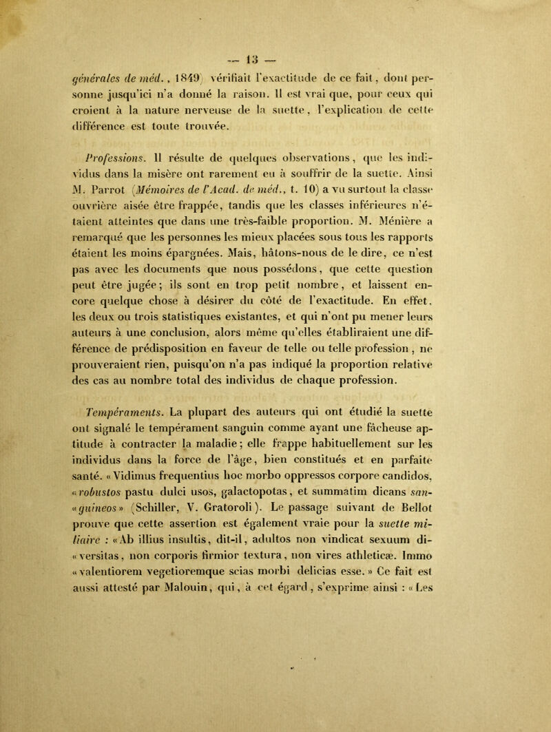 générales de méd. , 1849 vérifiait l'exactitude de ce fait, dont per- sonne jusqu’ici n’a donné la raison. 11 est vrai que, pour ceux qui croient à la nature nerveuse de la suette, l’explication de cette différence est toute trouvée. Professions. 11 résulte de quelques observations, que les indi- vidus dans la misère ont rarement eu à souffrir de la suette. Ainsi M. Parrot (.Mémoires de l’Acad. de méd., t. 10) a vu surtout la classe ouvrière aisée être frappée, tandis que les classes inférieures n’é- taient atteintes que dans une très-faible proportion. M. Ménière a remarqué que les personnes les mieux placées sous tous les rapports étaient les moins épargnées. Mais, hâtons-nous de le dire, ce n’est pas avec les documents que nous possédons, que cette question peut être jugée; ils sont en trop petit nombre, et laissent en- core quelque chose à désirer du côté de l’exactitude. En effet, les deux ou trois statistiques existantes, et qui n’ont pu mener leurs auteurs à une conclusion, alors même qu’elles établiraient une dif- férence de prédisposition en faveur de telle ou telle profession , ne prouveraient rien, puisqu’on n’a pas indiqué la proportion relative des cas au nombre total des individus de chaque profession. Tempéraments. La plupart des auteurs qui ont étudié la suette ont signalé le tempérament sanguin comine ayant une fâcheuse ap- titude à contracter la maladie ; elle frappe habituellement sur les individus dans la force de l’âge, bien constitués et en parfaite santé. « Vidimus frequentius hoc morbo oppressos corpore candidos, « robustos pastu dulci usos, galactopotas, et summatim dicans san- «guineos» (Schiller, V. Gratoroli). Le passage suivant de Bellot prouve que cette assertion est également vraie pour la suette mi- liaire : «Ab illius insultis, dit-il, adultos non vindicat sexuum di- «versitas, non corporis firmior textura, non vires athleticæ. Immo « valentiorem vegetioremque scias morbi delicias esse. » Ce fait est aussi attesté par Malouin, qui, à cet égard , s’exprime ainsi : « Les