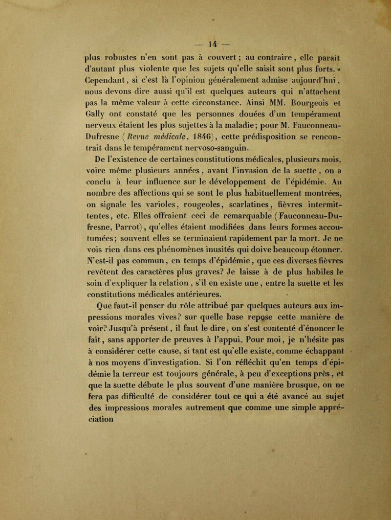 plus robustes n'en sont pas à couvert; au contraire, elle parait d’autant plus violente que les sujets qu’elle saisit sont plus forts. » Cependant, si c’est là l’opinion généralement admise aujourd’hui. nous devons dire aussi qu’il est quelques auteurs qui n’attachent pas la même valeur à cette circonstance. Ainsi MM. Bourgeois et Gally ont constaté que les personnes douées d’un tempérament nerveux étaient les plus sujettes à la maladie; pour M. Fauconneau- Dufresne ( Revue médicale, 1846), cette prédisposition se rencon- trait dans le tempérament nervoso-sanguin. De l’existence de certaines constitutions médicales, plusieurs mois, voire même plusieurs années, avant l’invasion de la suette , on a conclu à leur influence sur le développement de l’épidémie. Au nombre des affections qui se sont le plus habituellement montrées, on signale les varioles, rougeoles, scarlatines, fièvres intermit- tentes, etc. Elles offraient ceci de remarquable (Fauconneau-Du- fresne, Parrot), qu elles étaient modifiées dans leurs formes accou- tumées; souvent elles se terminaient rapidement par la mort. Je ne vois rien dans ces phénomènes inusités qui doive beaucoup étonner. ÏN’est-il pas commun, en temps d’épidémie, que ces diverses fièvres revêtent des caractères plus graves? Je laisse à de plus habiles le soin d’expliquer la relation , s’il en existe une , entre la suette et les constitutions médicales antérieures. Que faut-il penser du rôle attribué par quelques auteurs aux im- pressions morales vives? sur quelle base repose cette manière de voir? Jusqu’à présent, il faut le dire, on s’est contenté d’énoncer le fait, sans apporter de preuves à l’appui. Pour moi, je n’hésite pas à considérer cette cause, si tant est quelle existe, comme échappant à nos moyens d’investigation. Si l’on réfléchit qu’en temps d’épi- démie la terreur est toujours générale, à peu d’exceptions près, et que la suette débute le plus souvent d’une manière brusque, on ne fera pas difficulté de considérer tout ce qui a été avancé au sujet des impressions morales autrement que comme une simple appré- ciation