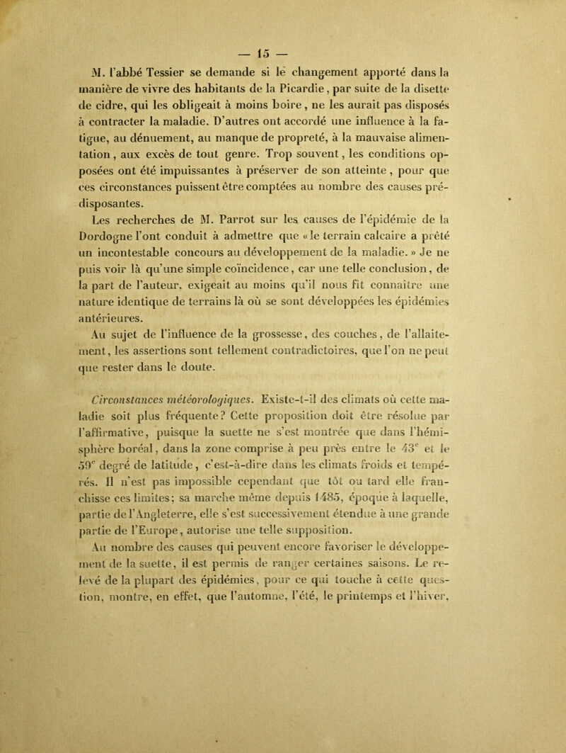 M. l’abbé Tessier se demande si le changement apporté dans la manière de vivre des habitants de la Picardie , par suite de la disette de cidre, qui les obligeait à moins boire, ne les aurait pas disposés à contracter la maladie. D’autres ont accordé une influence à la fa- tigue, au dénuement, au manque de propreté, à la mauvaise alimen- tation , aux excès de tout genre. Trop souvent, les conditions op- posées ont été impuissantes à préserver de son atteinte , pour que ces circonstances puissent être comptées au nombre des causes pré- disposantes. Les recherches de M. Parrot sur les causes de l’épidémie de la Dordogne l’ont conduit à admettre que «le terrain calcaire a prêté un incontestable concours au développement de la maladie. » Je ne puis voir là qu’une simple coïncidence, car une telle conclusion, de la part de l’auteur, exigeait au moins qu’il nous fit connaître une nature identique de terrains là où se sont développées les épidémies antérieures. Au sujet de l’influence de la grossesse, des couches, de l'allaite- ment, les assertions sont tellement contradictoires, que l’on ne peut que rester dans le doute. Circonstances météorologiques. Existe-t-il des climats où cette ma- ladie soit plus fréquente? Cette proposition doit être résolue par l’affirmative, puisque la suette ne s’est montrée que dans l'hémi- sphère boréal, dans la zone comprise à peu près entre le 43e et le 50e degré de latitude, c’est-à-dire dans les climats froids et tempé- rés. 11 n’est pas impossible cependant que tôt ou tard elle fran- chisse ces limites; sa marche même depuis 1485, époque à laquelle, partie de l’Angleterre, elle s’est successivement étendue à une grande partie de l’Europe, autorise une telle supposition. Au nombre des causes qui peuvent encore favoriser le développe- ment de la suette, il est permis de ranger certaines saisons. Le re- levé de la plupart des épidémies, pour ce qui touche à cette ques- tion, montre, en effet, que l’automne, l’été, le printemps et l’hiver,