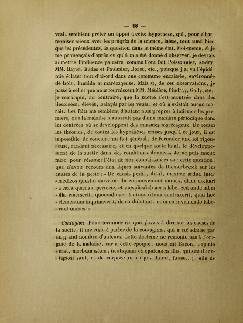 vrai,, semblent prêter un appui à cette hypothèse, qui, pour s’har- moniser mieux avec les progrès de la science, laisse, tout aussi bien que les précédentes, la question dans le même état. Moi-même, si je me prononçais d’après ce qu’il m’a été donné d’observer, je devrais admettre l’influence palustre comme l’ont fait Poissonnier, Andry, MM. Rayer, Eudes et Paulmier, Boret, etc., puisque j’ai vu l’épidé- mie éclater tout d’abord dans une commune encaissée, environnée de bois, humide et marécageuse. Mais si, de ces observations, je passe à celles que nous fournissent MM. Ménière, Pindray, Gally, etc., je remarque, au contraire, que la suette s’est montrée dans des lieux secs, élevés, balayés par les vents, et où n’existait aucun ma- rais. Ces faits me semblent d’autant plus propres à infirmer les pre- miers, que la maladie n’apparaît pas d’une manière périodique dans les contrées où se développent des miasmes marécageux. De toutes les théories, de toutes les hypothèses émises jusqu’à ce jour, il est impossible de conclure un fait général, de formuler une loi rigou- reuse, rendant nécessaire, et en quelque sorte fatal, le développe- ment de la suette dans des conditions données* Je ne puis mieux faire, pour résumer l’état de nos connaissances sur cette question, que d’avoir recours aux lignes suivantes de Diemerbrœck sur les causes de la peste: «De causis pestis, dit-il, maxime ardua inter «medicos questio movetur. In eo conveniunt omnes, illam excitari « a cæca quædam pernieie, et inexplicabili aeris labe. Sed unde labes «ilia emerserit, quomodo aer tantum vitium contraxerit, quid hoc « elementum inquinaverit, de eo dubitant, et in eo inveniendo labo- « rant omnes. » Contagion. Pour terminer ce que j’avais à dire sur les causes de la suette, il me reste à parler de la contagion, qui a été admise par un grand nombre d’auteurs. Cette doctrine ne remonte pas à l’ori- gine de la maladie, car à cette époque, nous dit Bacon, «opinio « erat, morbum istum , neutiquam ex epidemicis illis, qui simul con- «tagiosi sunt, et de corpore in corpus fluunt, fuisse...;» elle ne