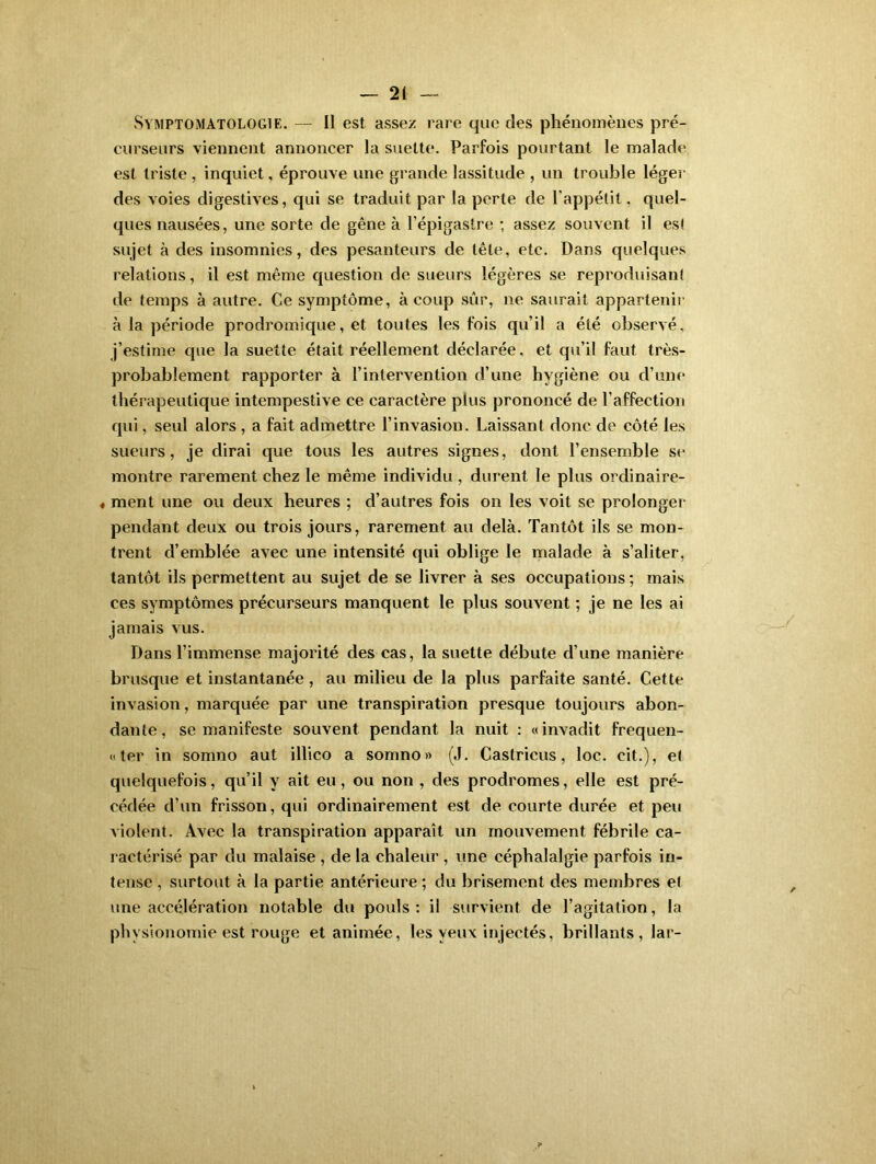 Symptomatologie. — Il est assez rare que des phénomènes pré- curseurs viennent annoncer la suelte. Parfois pourtant le malade est triste , inquiet, éprouve une grande lassitude , un trouble léger des voies digestives, qui se traduit par la perte de l’appétit, quel- ques nausées, une sorte de gêne à l’épigastre ; assez souvent il est sujet à des insomnies, des pesanteurs de tête, etc. Dans quelques relations, il est même question de sueurs légères se reproduisant de temps à autre. Ce symptôme, à coup sûr, ne saurait appartenir à la période prodromique, et toutes les fois qu’il a été observé, j’estime que la suette était réellement déclarée, et qu’il faut très- probablement rapporter à l’intervention d’une hygiène ou cl’une thérapeutique intempestive ce caractère plus prononcé de l’affection qui, seul alors , a fait admettre l’invasion. Laissant donc de côté les sueurs, je dirai que tous les autres signes, dont l’ensemble se montre rarement chez le même individu, durent le plus ordinaire- « ment une ou deux heures ; d’autres fois on les voit se prolonger pendant deux ou trois jours, rarement au delà. Tantôt ils se mon- trent d’emblée avec une intensité qui oblige le malade à s’aliter, tantôt ils permettent au sujet de se livrer à ses occupations ; mais ces symptômes précurseurs manquent le plus souvent ; je ne les ai jamais vus. Dans l’immense majorité des cas, la suette débute d’une manière brusque et instantanée , au milieu de la plus parfaite santé. Cette invasion, marquée par une transpiration presque toujours abon- dante, se manifeste souvent pendant la nuit : «invadit fréquen- ter in somno aut illico a somno» (J. Castricus, loc. cit.), et quelquefois, qu’il y ait eu, ou non , des prodromes, elle est pré- cédée d’un frisson, qui ordinairement est de courte durée et peu violent. Avec la transpiration apparaît un mouvement fébrile ca- ractérisé par du malaise , de la chaleur , une céphalalgie parfois in- tense , surtout à la partie antérieure ; du brisement des membres et une accélération notable du pouls: il survient de l’agitation, la physionomie est rouge et animée, les yeux injectés, brillants , lar-