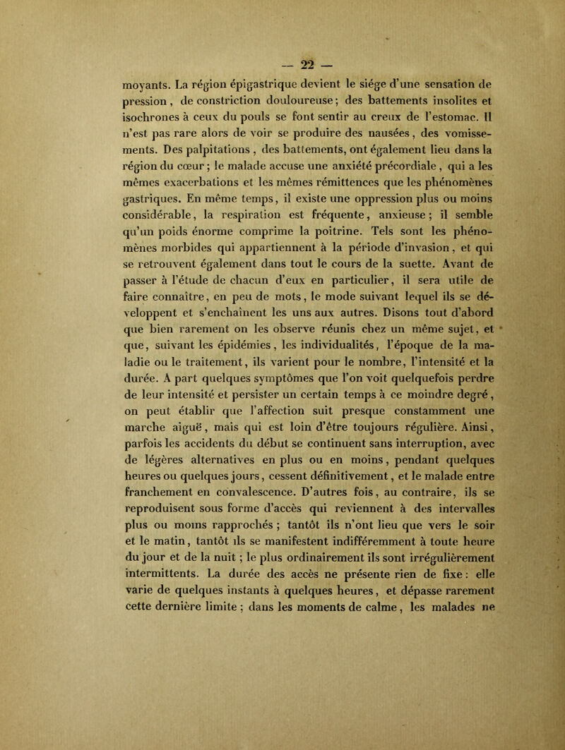 moyants. La région épigastrique devient le siège d’une sensation de pression, de constriction douloureuse; des battements insolites et isochrones à ceux du pouls se font sentir au creux de l’estomac. U n’est pas rare alors de voir se produire des nausées, des vomisse- ments. Des palpitations , des battements, ont également lieu dans la région du cœur ; le malade accuse une anxiété précordiale , qui a les mêmes exacerbations et les mêmes rémittences que les phénomènes gastriques. En même temps, il existe une oppression plus ou moins considérable, la respiration est fréquente, anxieuse ; il semble qu’un poids énorme comprime la poitrine. Tels sont les phéno- mènes morbides qui appartiennent à la période d’invasion, et qui se retrouvent également dans tout le cours de la suette. Avant de passer à l’étude de chacun d’eux en particulier, il sera utile de faire connaître, en peu de mots, le mode suivant lequel ils se dé- veloppent et s’enchaînent les uns aux autres. Disons tout d’abord que bien rarement on les observe réunis chez un même sujet, et * que, suivant les épidémies, les individualités, l’époque de la ma- ladie ou le traitement, ils varient pour le nombre, l’intensité et la durée. A part quelques symptômes que l’on voit quelquefois perdre de leur intensité et persister un certain temps à ce moindre degré , on peut établir que l’affection suit presque constamment une marche aiguë, mais qui est loin d’être toujours régulière. Ainsi, parfois les accidents du début se continuent sans interruption, avec de légères alternatives en plus ou en moins, pendant quelques heures ou quelques jours, cessent définitivement, et le malade entre franchement en convalescence. D’autres fois, au contraire, ils se reproduisent sous forme d’accès qui reviennent à des intervalles plus ou moins rapprochés ; tantôt ils n’ont lieu que vers le soir et le matin, tantôt ils se manifestent indifféremment à toute heure du jour et de la nuit ; le plus ordinairement ils sont irrégulièrement intermittents. La durée des accès ne présente rien de fixe : elle varie de quelques instants à quelques heures, et dépasse rarement cette dernière limite ; dans les moments de calme, les malades ne