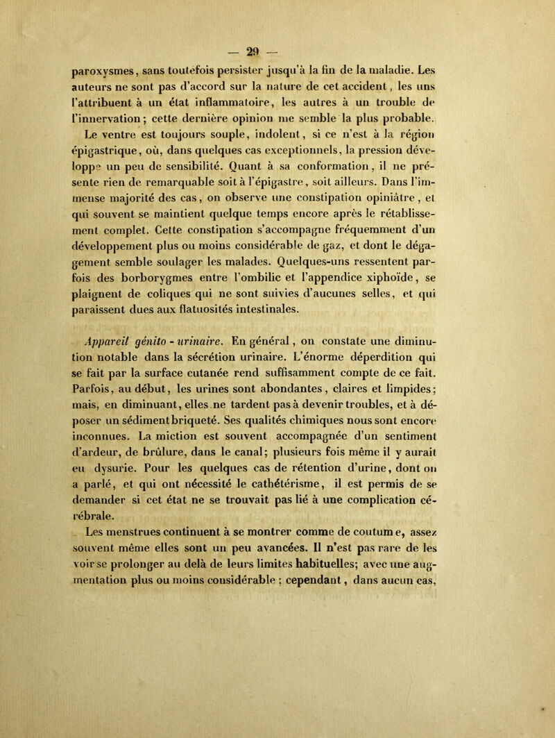 paroxysmes, sans toutefois persister jusqu’à la fin de la maladie. Les auteurs ne sont pas d’accord sur la nature de cet accident, les uns l’attribuent à un état inflammatoire, les autres à un trouble de l’innervation; cette dernière opinion me semble la plus probable. Le ventre est toujours souple, indolent, si ce n’est à la région épigastrique, où, dans quelques cas exceptionnels, la pression déve- loppe un peu de sensibilité. Quant à sa conformation, il ne pré- sente rien de remarquable soit à l’épigastre, soit ailleurs. Dans l’im- mense majorité des cas, on observe une constipation opiniâtre, et qui souvent se maintient quelque temps encore après le rétablisse- ment complet. Cette constipation s’accompagne fréquemment d’un développement plus ou moins considérable de gaz, et dont le déga- gement semble soulager les malades. Quelques-uns ressentent par- fois des borborygmes entre l’ombilic et l’appendice xiphoïde, se plaignent de coliques qui ne sont suivies d’aucunes selles, et qui paraissent dues aux flatuosités intestinales. Appareil génito - urinaire. En général, on constate une diminu- tion notable dans la sécrétion urinaire. L’énorme déperdition qui se fait par la surface cutanée rend suffisamment compte de ce fait. Parfois, au début, les urines sont abondantes, claires et limpides; mais, en diminuant, elles .ne tardent pas à devenir troubles, et à dé- poser un sédimentbriqueté. Ses qualités chimiques nous sont encore inconnues. La miction est souvent accompagnée d’un sentiment d’ardeur, de brûlure, dans le canal; plusieurs fois même il y aurait eu dysurie. Pour les quelques cas de rétention d’urine, dont on a parlé, et qui ont nécessité le cathétérisme, il est permis de se demander si cet état ne se trouvait pas lié à une complication cé- rébrale. Les menstrues continuent à se montrer comme de coutum e, assez souvent même elles sont un peu avancées. 11 n’est pas rare de les voir se prolonger au delà de leurs limites habituelles; avec une aug- mentation plus ou moins considérable ; cependant, dans aucun cas,