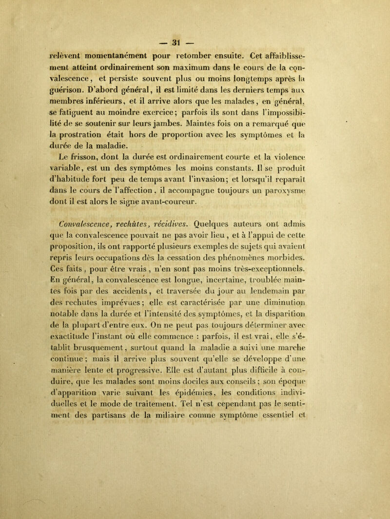 relèvent momentanément pour retomber ensuite. Cet affaiblisse- ment atteint ordinairement son maximum dans le cours de la con- valescence , et persiste souvent plus ou moins longtemps après la guérison. D’abord général, il est limité dans les derniers temps aux membres inférieurs, et il arrive alors que les malades, en général, se fatiguent au moindre exercice; parfois ils sont dans l’impossibi- lité de se soutenir sur leurs jambes. Maintes fois on a remarqué que la prostration était hors de proportion avec les symptômes et la durée de la maladie. Le frisson, dont la durée est ordinairement courte et la violence variable, est un des symptômes les moins constants. Il se produit d’habitude fort peu de temps avant l’invasion; et lorsqu’il reparaît dans le cours de l’affection, il accompagne toujours un paroxysme dont il est alors le signe avant-coureur. Convalescence, rechutes, récidives. Quelques auteurs ont admis que la convalescence pouvait ne pas avoir lieu , et à l’appui de cette proposition, ils ont rapporté plusieurs exemples de sujets qui avaient repris leurs occupations dès la cessation des phénomènes morbides. Ces faits i pour être vrais , n’en sont pas moins très-exceptionnels. En général, la convalescence est longue, incertaine, troublée main- tes fois par des accidents, et traversée du jour au lendemain par des rechutes imprévues ; elle est caractérisée par une diminution notable dans la durée et l’intensité des symptômes, et la disparition de la plupart d’entre eux. On ne peut pas toujours déterminer avec exactitude l’instant où elle commence : parfois, il est vrai, elle s’é- tablit brusquement, surtout quand la maladie a suivi une marche continue; mais il arrive plus souvent qu’elle se développe d’une manière lente et progressive. Elle est d’autant plus difficile à con- duire, que les malades sont moins dociles aux conseils ; son époque d’apparition varie suivant les épidémies, les conditions indivi- duelles et le mode de traitement. Tel n’est cependant pas le senti- ment des partisans de la miliaire comme symptôme essentiel et