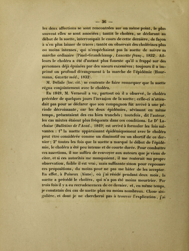les deux affections se sont rencontrées sur un même point, le plus souvent elles se sont associées; tantôt le choléra, se déclarant au début de la suette, interrompait le cours de cette dernière, de façon à n’en plus laisser de traces ; tantôt on observait des cholérines plus ou moins intenses, qui n’empêchaient pas la suette de suivre sa marche ordinaire (Pinel-Grandchamp, Lancette franç., 1832). Ail- leurs le choléra a été d’autant plus funeste qu’il a frappé sur des personnes déjà épuisées par des sueurs excessives ; toujours il a im- primé un profond dérangement à la marche de l’épidémie (Hour- mann, Gazette méd., 1832). M. Delisle (loc. cit.) se contente de faire remarquer que la suette régna conjointement avec le choléra. En 1849, M. Verneuil a vu, partout où il a observé, le choléra précéder de quelques jours l’invasion de la suette ; celle-ci n’atten- dait pas pour se déclarer que son compagnon fût arrivé à une pé- riode décroissante, car les deux épidémies, sévissant en même temps, présentaient des cas bien tranchés ; toutefois, dit l’auteur, les cas mixtes étaient plus fréquents dans ces conditions. Le Dr La- chaise [Bulletins de l’Acad., 1849) est arrivé à formuler les lois sui- vantes : 1° la suette apparaissant épidémiquement avec le choléra peut être considérée comme un diminutif ou un abortif de ce der- nier ; 2° toutes les fois que la suette a marqué le début de l’épidé- mie, le choléra a été peu intense et de courte durée. Pour combattre ces assertions, il me suffira de renvoyer aux auteurs que je viens de citer, et si ces autorités me manquaient, il me resterait ma propre observation, faible il est vrai, mais suffisante sinon pour repousser ces propositions, du moins pour ne pas me hâter de les accepter. En effet, à Puiseux (Aisne), où j’ai résidé pendant deux mois, la suette a précédé le choléra, qui n’a pas été moins meurtrier. Par trois fois il y a eu recrudescences de ce dernier, et, en même temps, je constatais des cas de suette plus ou moins nombreux. Chose sin- gulière, et dont je ne chercherai pas à trouver l’explication , j’ai