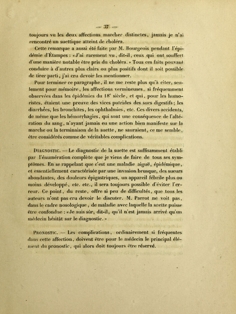 toujours vu les deux affections marcher distinctes, jamais je n’ai rencontré un suettique atteint de choléra. Cette remarque a aussi été faite par M. Bourgeois pendant l’épi- démie d’Etampes : «J’ai rarement vu, dit-il, ceux qui ont souffert d’une manière notable être pris du choléra. » Tous ces faits pouvanl conduire à d’autres plus clairs ou plus positifs dont il soit possible de tirer parti, j’ai cru devoir les mentionner. Pour terminer ce paragraphe, il ne me reste plus qu’à citer, seu- lement pour mémoire, les affections vermineuses, si fréquemment observées dans les épidémies du 18° siècle, et qui, pour les humo- ristes, étaient une preuve des vices putrides des sucs digestifs; les diarrhées, les bronchites, les ophthalmies, etc. Ces divers accidents, de même que les hémorrhagies, qui sont une conséquence de l’alté- ration du sang, n’ayant jamais eu une action bien manifeste sur la marche ou la terminaison de la suette, ne sauraient, ce me semble, être considérés comme de véritables complications. Diagnostic. —Le diagnostic de la suette est suffisamment établi par rénumération complète que je viens de faire de tous ses sym- ptômes. En se rappelant que c’est une maladie aiguë, épidémique, et essentiellement caractérisée par une invasion brusque, des sueurs abondantes, des douleurs épigastriques, un appareil fébrile plus ou moins développé, etc. etc., il sera toujours possible d’éviter l’er- reur. Ce point, du reste, offre si peu de difficultés, que tous les auteurs n’ont pas cru devoir le discuter. M. Parrot ne voit pas, dans le cadre nosologique , de maladie avec laquelle la suette puisse être confondue : «Je suis sur, dit-il, qu'il n’est jamais arrivé qu’un médecin hésitât sur le diagnostic. » Pronostic. — Les complications, ordinairement si fréquentes dans cette affection, doivent être pour le médecin le principal élé- ment du pronostic, qui alors doit toujours être réservé.