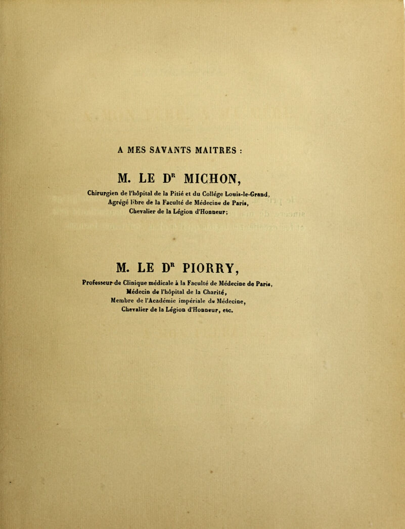 A MES SAVANTS MAITRES : M. LE DR MICHON, Chirurgien de l’hôpital de la Pitié et du Collège Louis-Ie-Grand, Agrégé libre de la Faculté de Médecine de Pari», Chevalier de la Légion d’Honneur; M. LE DR PIORRY, Professeur de Clinique médicale à la Faculté de Médecine de Paria, Médecin de l'hôpital de la Charité, Membre de l'Académie impériale de Médecine, Chevalier de la Légion d’Honneur, etc.