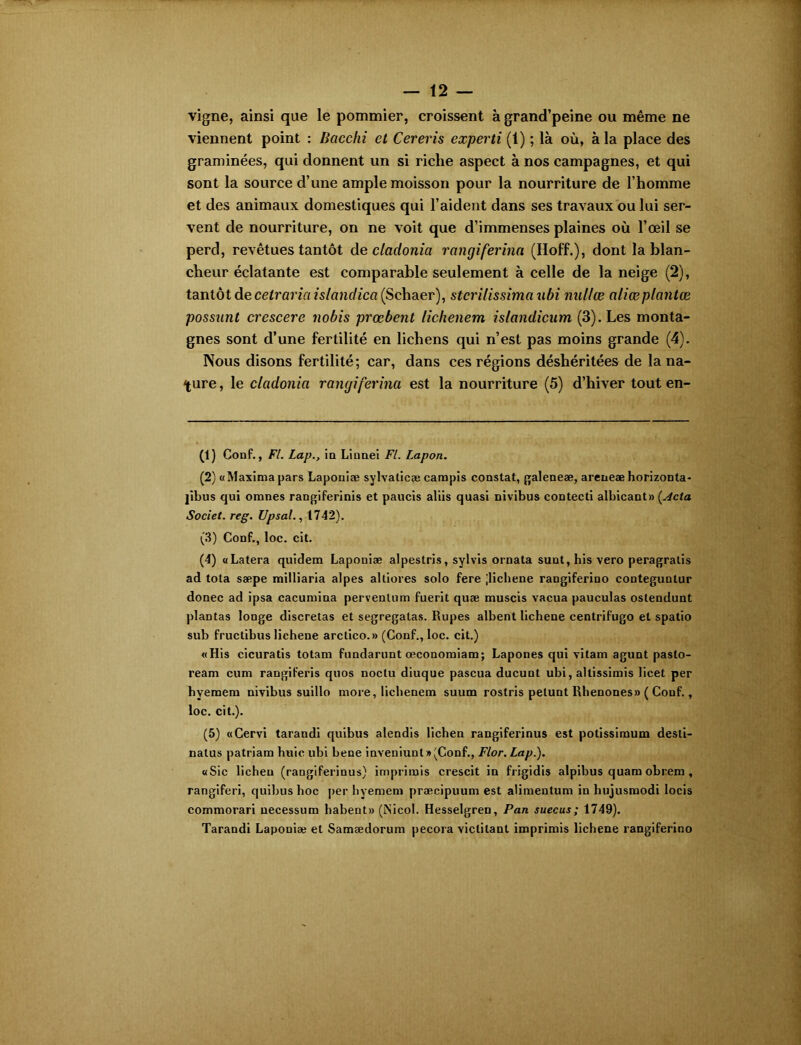 vigne, ainsi que le pommier, croissent à grand’peine ou même ne viennent point : Bacchi et Cerevis experti (1) ; là où, à la place des graminées, qui donnent un si riche aspect à nos campagnes, et qui sont la source d’une ample moisson pour la nourriture de l’homme et des animaux domestiques qui l’aident dans ses travaux ou lui ser- vent de nourriture, on ne voit que d’immenses plaines où l’œil se perd, revêtues tantôt de cladonict rangiferina (Hoff.), dont la blan- cheur éclatante est comparable seulement à celle de la neige (2), tantôt de cetraria islandica (Schaer), stcrilissimaubi nullœ aliœplantœ possunt crescere nobis prœbent lichenem islandiciim (3). Les monta- gnes sont d’une fertilité en lichens qui n’est pas moins grande (4). Nous disons fertilité; car, dans ces régions déshéritées de la na- ture , le cladonict rangiferina est la nourriture (5) d’hiver tout en- (1) Conf., Fl. Lap.y in Linnei Fl. Lapon. (2) «Maximapars Laponiæ sylvalicæ campis constat, galeneæ, areneæ horizonta- jibus qui omnes rangiferinis et paucis aliis quasi nivibus contéeti albicant» [Acta Societ. reg. Upsal., 1742). (3) Conf., loc. cit. (4) aLatera quidem Laponiæ alpestris, sylvis ornata suut,his vero peragralis ad tota sæpe milliaria alpes altiores solo fere ;lichene rangiferino conteguntur donec ad ipsa cacumina pervenlum fuerit quæ muscis vacua pauculas ostendunt plantas longe discretas et segregatas. Rupes albent lichene centrifugo et spatio sub fructibus lichene arctico.» (Conf., loc. cit.) «His cicuratis totam fundarunt œconomiam; Lapones qui vitam agunt pasto- ream cum rangiferis quos noctu diuque pascua ducunt ubi, altissimis licet per hvemem nivibus suillo more, lichenem suum rostris petunt Rhenones» ( Conf., loc. cit.). (5) «Cervi tarandi quibus alendis lichen rangiferinus est potissiraum desti- natus patriam huic ubi bene inveniunt»(Conf., Flor. Lap.). «Sic lichen (rangiferinus) imprimis crescit in frigidis alpibus quam obrem , rangiferi, quibus hoc per hyemem præcipuum est alimentum in liujusmodi locis commorari necessum habent» (iNicol. Hesselgren, Pan suecus; 1749). Tarandi Laponiæ et Samædorum pecora victitanl imprimis lichene rangiferino