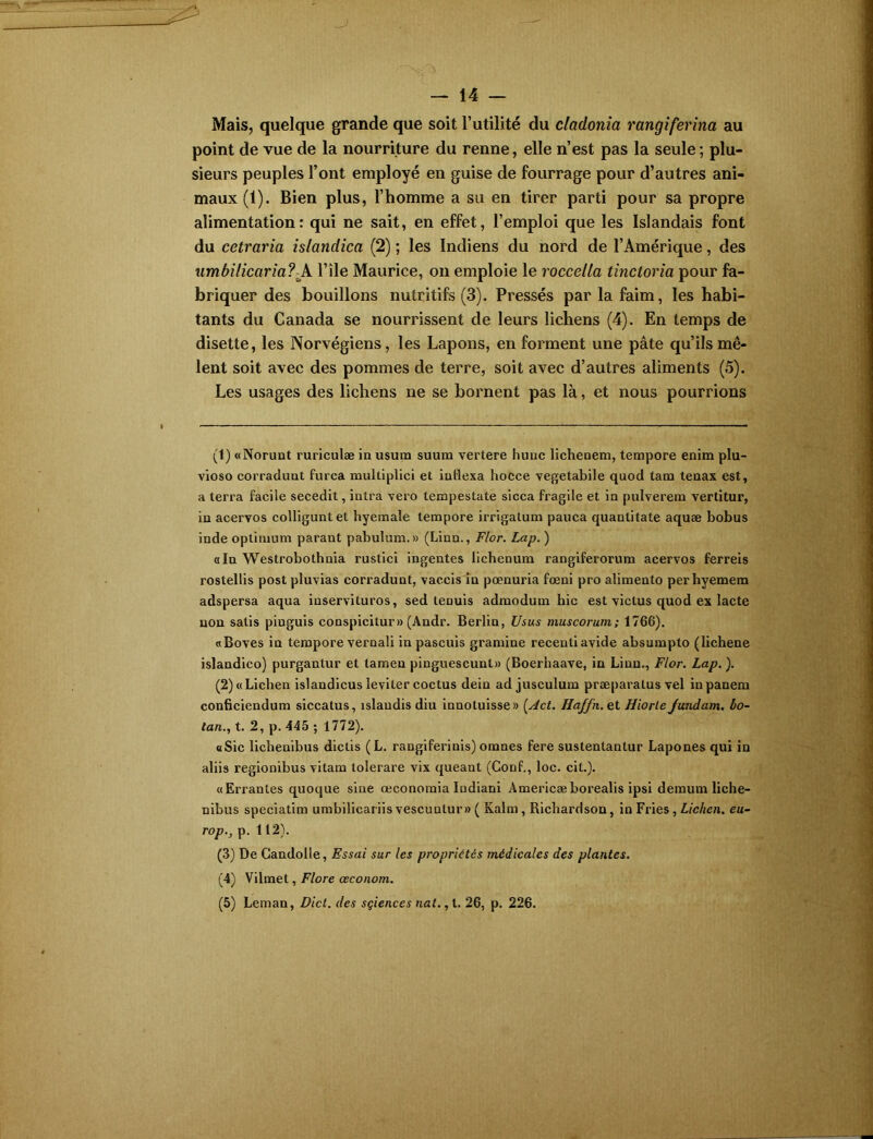 Mais, quelque grande que soit l’utilité du cladonia rangiferina au point de vue de la nourriture du renne, elle n’est pas la seule ; plu- sieurs peuples l’ont employé en guise de fourrage pour d’autres ani- maux (1). Bien plus, l’homme a su en tirer parti pour sa propre alimentation: qui ne sait, en effet, l’emploi que les Islandais font du cetraria islandica (2) ; les Indiens du nord de l’Amérique, des umbilicaria?l’île Maurice, on emploie le roccella tinctoria pour fa- briquer des bouillons nutritifs (3). Pressés par la faim, les habi- tants du Canada se nourrissent de leurs lichens (4). En temps de disette, les Norvégiens, les Lapons, en forment une pâte qu’ils mê- lent soit avec des pommes de terre, soit avec d’autres aliments (5). Les usages des lichens ne se bornent pas là, et nous pourrions (1) «Norunt ruriculæ in usum suura vertere hune licheoem, tempore enim plu- vioso corradunt furca multiplici et indexa hocce vegetabile quod tam tenax est, a terra facile secedit, intra vero tempestate sicca fragile et in pulverem vertitur, in acervos colliguntet hyemale tempore irrigalum pauca quantitate aquæ bobus inde optimum parant pabulum.» (Linn., F/or. Lap. ) «In Westrobothnia rustici ingentes lichenum rangiferorum acervos ferreis rostellis post pluvias corradunt, vaccis in pœnuria fœni pro alimento perhyemem adspersa aqua inservituros, sed tenuis admodum hic est victus quod ex lacté non satis pinguis conspicitur» (Andr. Berlin, Usus muscorum; 1766). «Boves in tempore vernali in pascuis gramme receuti avide absumplo (lichene islandico) purgantur et lamen pinguescunt» (Boerhaave, in Linn., Flor. Lap. ). (2) «Lichen islandicus leviter coctus dein ad jusculum præparalus vel in panera conficiendum siccatus, îslaudis diu innotuisse» (Act. Haffn. et Hiorle Jundam. bo- lan., t. 2, p. 445 ; 1772). «Sic lichenibus dictis (L. rangiferinis) omnes fere sustentantur Lapones qui in aliis regionibus vitam lolerare vix queant (Conf., loc. cil.). «Errantes quoque sine œconomia Indiani Àmericæborealis ipsi demura liche- nibus speciatim umbilicariisvescuntur»( Kalra, Richardson, in Fries, Lichen, eu- rop., p. 112). (3) De Gandolle, Essai sur les propriétés médicales des plantes. (4) Vilmet, Flore ceconom. (5) Léman, Dicl. des sçiences nat., t. 26, p. 226.