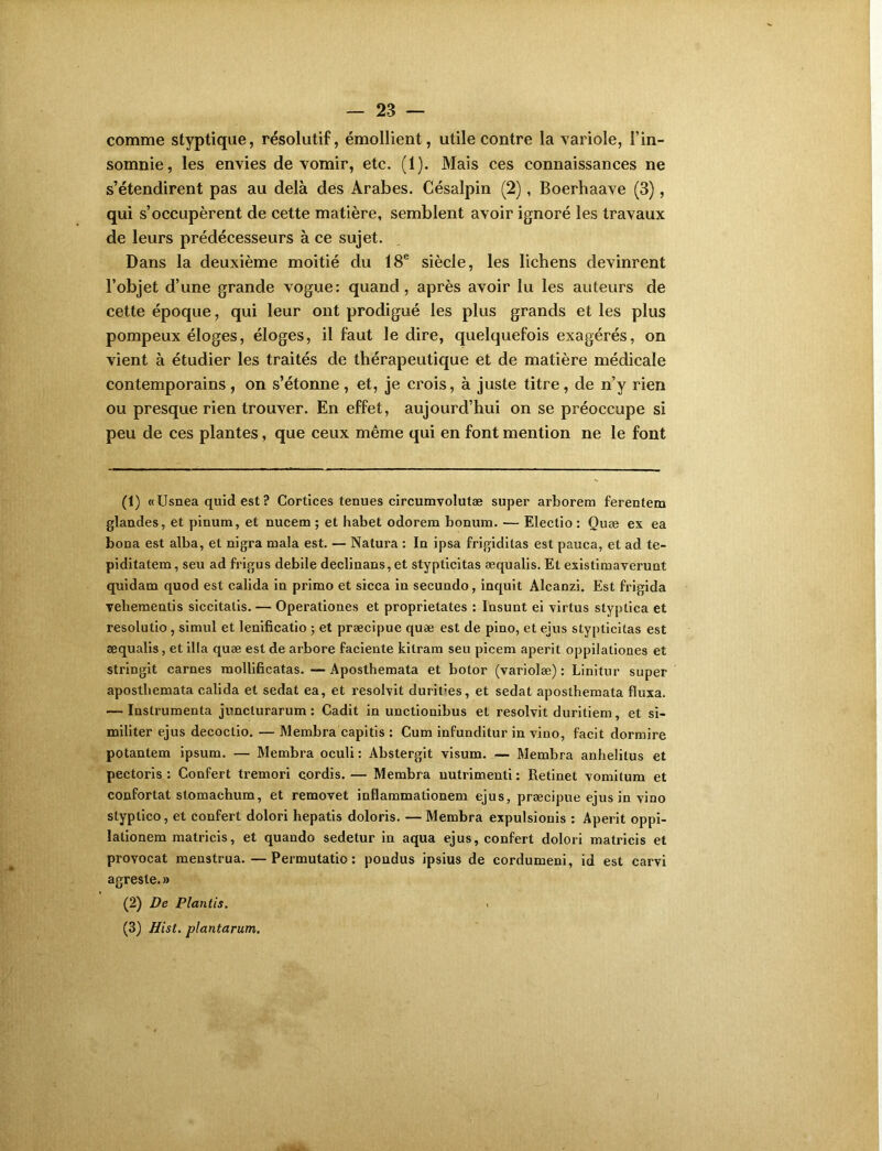 comme styptique, résolutif, émollient, utile contre la variole, l’in- somnie, les envies de vomir, etc. (1). Mais ces connaissances ne s’étendirent pas au delà des Arabes. Césalpin (2), Boerhaave (3), qui s’occupèrent de cette matière, semblent avoir ignoré les travaux de leurs prédécesseurs à ce sujet. Dans la deuxième moitié du 18e siècle, les lichens devinrent l’objet d’une grande vogue: quand, après avoir lu les auteurs de cette époque, qui leur ont prodigué les plus grands et les plus pompeux éloges, éloges, il faut le dire, quelquefois exagérés, on vient à étudier les traités de thérapeutique et de matière médicale contemporains , on s’étonne , et, je crois, à juste titre, de n’y rien ou presque rien trouver. En effet, aujourd’hui on se préoccupe si peu de ces plantes, que ceux même qui en font mention ne le font (1) «Usnea quid est ? Cortices tenues circumvolutæ super arborera ferentem glandes, et pinum, et nucem ; et habet odorem bonum. — Eleetio : Quæ ex ea bona est alba, et nigra mala est. — Natura : In ipsa frigiditas est pauca, et ad te- piditatem, seu ad frigus debile declinans, et stypticitas æqualis. Et existimaverunt quidam quod est calida in primo et sicca in secundo, inquit Alcanzi. Est frigida vebementis siccitatis. — Operationes et proprietates : Insunt ei virtus styptica et resolutio , simul et lenificatio ; et præcipue quæ est de pino, et ejus stypticitas est æqualis, et ilia quæ est de arbore faciente kilram seu picem aperit oppilaliones et stringit carnes mollifîcatas. —Aposthemata et botor (variolæ) : Linitur super aposthemata calida et sedat ea, et resolvit duriées, et sedat aposthemata fluxa. — Instrumenta juncturarum : Cadit in unctionibus et resolvit duritiem, et si- militer ejus decoctio. — Membra capitis : Cum infunditur in vino, facit dormire potantem ipsum. — Membra oculi : Abstergit visum. — Membra anhelitus et pectoris : Confert tremori cordis. — Membra nutrimenli : Retinet vomitum et confortât stomachum, et removet inflaramationem ejus, præcipue ejus in vino styptico, et confert dolori hepatis doloris. — Membra expulsionis : Aperit oppi- lationem matricis, et quando sedetur in aqua ejus, confert dolori matricis et provocat menstrua. — Permutatio : pondus ipsius de cordumeni, id est carvi agreste. » (2) De Plantis. . (3) Hist. plantarum.