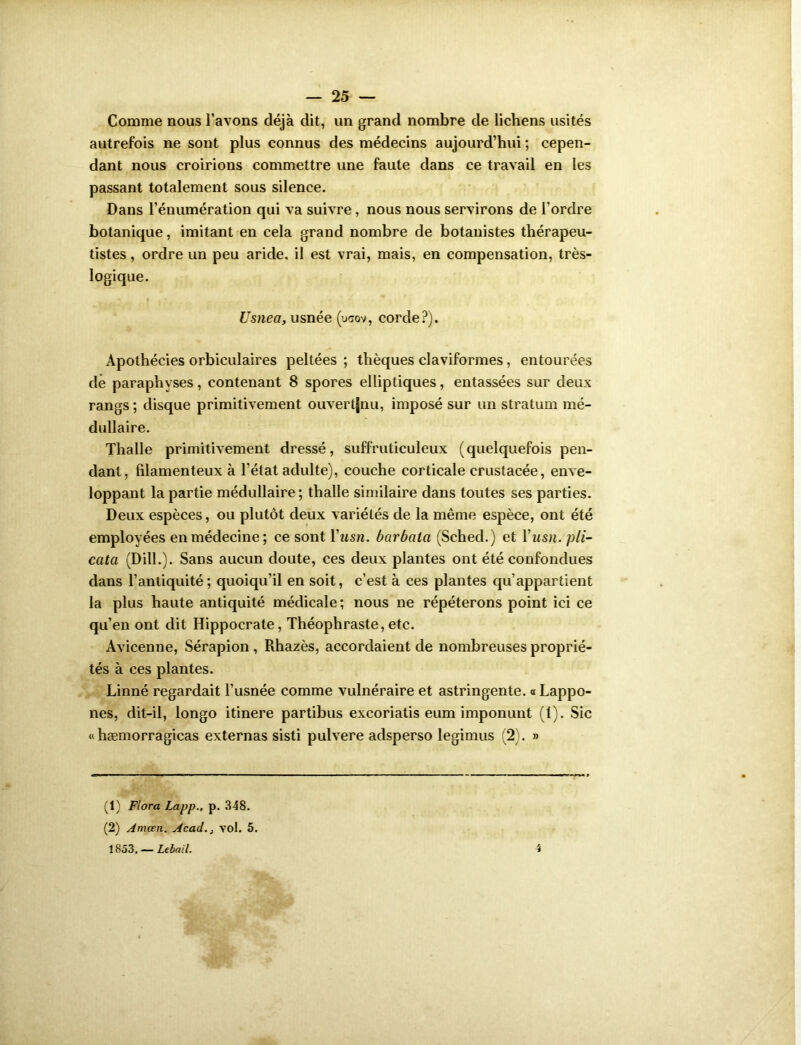 Comme nous l’avons déjà dit, un grand nombre de lichens usités autrefois ne sont plus connus des médecins aujourd’hui ; cepen- dant nous croirions commettre une faute dans ce travail en les passant totalement sous silence. Dans l’énumération qui va suivre, nous nous servirons de l’ordre botanique, imitant en cela grand nombre de botanistes thérapeu- tistes , ordre un peu aride, il est vrai, mais, en compensation, très- logique. Usnea, usnée (ucov, corde?). Apothécies orbiculaires peltées ; thèques claviformes, entourées de paraphyses, contenant 8 spores elliptiques, entassées sur deux rangs ; disque primitivement ouvertjnu, imposé sur un stratum mé- dullaire. Thalle primitivement dressé, suffruticuleux (quelquefois pen- dant, filamenteux à l’état adulte), couche corticale crustacée, enve- loppant la partie médullaire; thalle similaire dans toutes ses parties. Deux espèces, ou plutôt deux variétés de la même espèce, ont été employées en médecine; ce sont Yusn. barbala (Sched.) et Yusn. pli- cata (Dill.). Sans aucun doute, ces deux plantes ont été confondues dans l’antiquité; quoiqu’il en soit, c’est à ces plantes qu’appartient la plus haute antiquité médicale; nous ne répéterons point ici ce qu’en ont dit Hippocrate, Théophraste, etc. Avicenne, Sérapion , Rhazès, accordaient de nombreuses proprié- tés à ces plantes. Linné regardait l’usnée comme vulnéraire et astringente, a Lappo- nes, dit-il, longo itinere partibus excoriatis eum imponunt (1). Sic « hæmorragicas externas sisti pulvere adsperso legimus (2). » (1) Flora Lapp., p. 348. (2) Amœn. Acad.} vol. 5. 1853. — Lebail. i