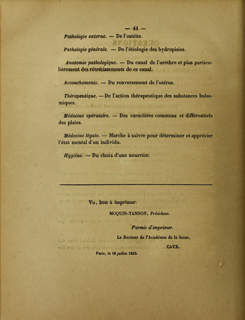 Pathologie externe. — De l’ostéite. ' . ’ V <• J Pathologie générale. — De l’étiologie des hydropisies. Anatomie pathologique. — Du canal de l’urèthre et plus particu- lièrement des rétrécissements de ce canal. Accouchements. — Du renversement de l’utérus. / Thérapeutique. — De l’action thérapeutique des substances balsa- miques. Médecine opératoire. — Des caractères communs et différentiels des plaies. Médecine légale. — Marche à suivre pour déterminer et apprécier l’état mental d’un individu. Hygiène. — Du choix d’une nourrice. Vu, bon à imprimer. MOQUIN-TANDON, Président. **..• i - . •* i  ’ - f Permis d imprimer. Le Recteur de l’Académie de la Seine, •V *> J Si „ . i • | ' ' “ ‘ • . - • ' ' v Paris, le 16 juillet 1853. CAYX.