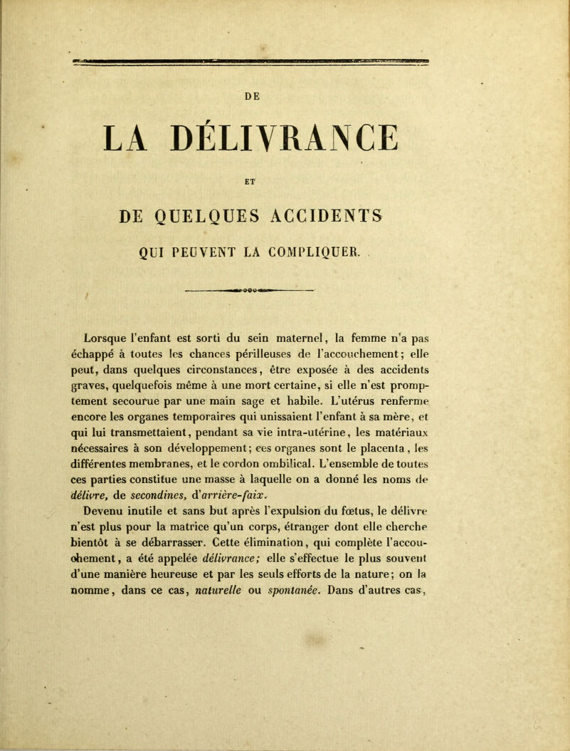 DE LA DÉLIVRANCE ET DE QUELQUES ACCIDENTS QUI PEUVENT LA COMPLIQUER. -m m rOO>l «*n i» Lorsque l'enfant est sorti du sein maternel, la femme n’a pas échappé à toutes les chances périlleuses de l’accouchement ; elle peut, dans quelques circonstances, être exposée à des accidents graves, quelquefois même à une mort certaine, si elle n’est promp- tement secourue par une main sage et habile. L’utérus renferme encore les organes temporaires qui unissaient l’enfant à sa mère, et qui lui transmettaient, pendant sa vie intra-utérine, les matériaux nécessaires à son développement; ces organes sont le placenta, les différentes membranes, et le cordon ombilical. L’ensemble de toutes ces parties constitue une masse à laquelle on a donné les noms de délivre, de secondines, dé arrière-faix. Devenu inutile et sans but après l’expulsion du fœtus, le délivre n’est plus pour la matrice qu’un corps, étranger dont elle cherche bientôt à se débarrasser. Cette élimination, qui complète l’accou- ohement, a été appelée délivrance; elle s’effectue le plus souvent d’une manière heureuse et par les seuls efforts de la nature; on la nomme, dans ce cas, naturelle ou spontanée. Dans d’autres cas,