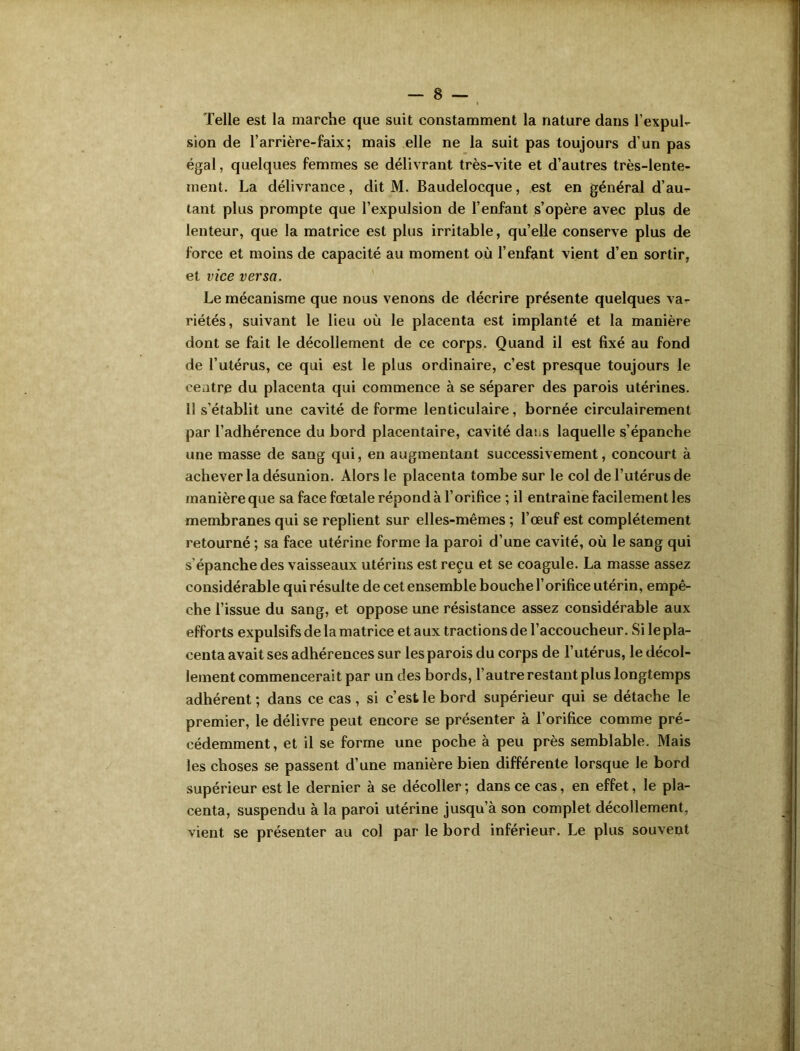 Telle est la marche que suit constamment la nature dans l’expul- sion de l’arrière-faix; mais elle ne la suit pas toujours d’un pas égal, quelques femmes se délivrant très-vite et d’autres très-lente- ment. La délivrance, dit M. Baudelocque, est en général d’au- tant plus prompte que l’expulsion de l’enfant s’opère avec plus de lenteur, que la matrice est plus irritable, qu’elle conserve plus de force et moins de capacité au moment où l’enfant vient d’en sortir, et vice versa. Le mécanisme que nous venons de décrire présente quelques va- riétés, suivant le lieu où le placenta est implanté et la manière dont se fait le décollement de ce corps. Quand il est fixé au fond de l’utérus, ce qui est le plus ordinaire, c’est presque toujours le centre du placenta qui commence à se séparer des parois utérines. 11 s’établit une cavité déformé lenticulaire, bornée circulairement par l’adhérence du bord placentaire, cavité daiiS laquelle s’épanche une masse de sang qui, en augmentant successivement, concourt à achever la désunion. Alors le placenta tombe sur le col de l’utérus de manière que sa face fœtale répond à l’orifice ; il entraîne facilement les membranes qui se replient sur elles-mêmes ; l’œuf est complètement retourné ; sa face utérine forme la paroi d’une cavité, où le sang qui s’épanche des vaisseaux utérins est reçu et se coagule. La masse assez considérable qui résulte de cet ensemble bouche l’orifice utérin, empê- che l’issue du sang, et oppose une résistance assez considérable aux efforts expulsifs de la matrice et aux tractions de l’accoucheur. Si le pla- centa avait ses adhérences sur les parois du corps de l’utérus, le décol- lement commencerait par un des bords, l’autre restant plus longtemps adhérent ; dans ce cas , si c’est le bord supérieur qui se détache le premier, le délivre peut encore se présenter à l’orifice comme pré- cédemment, et il se forme une poche à peu près semblable. Mais les choses se passent d’une manière bien différente lorsque le bord supérieur est le dernier à se décoller ; dans ce cas, en effet, le pla- centa, suspendu à la paroi utérine jusqu’à son complet décollement, vient se présenter au col par le bord inférieur. Le plus souvent