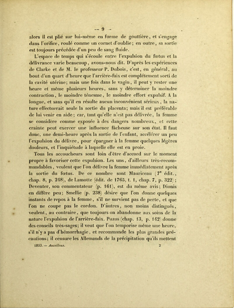 alors il est plié sur lui-même en forme de gouttière, et s’engage dans l’orifice, roulé comme un cornet d’oublie; en outre, sa sortie est toujours précédée d’un peu de sang fluide. L’espace de temps qui s’écoule entre l’expulsion du fœtus et la délivrance varie beaucoup, avons-nous dit. D’après les expériences de Clarke et de M. le professeur P. Dubois, c’est, en général, au bout d’un quart d’heure que l’arrière-faix est complètement sorti de la cavité utérine; mais une fois dans le vagin, il peut y rester une heure et même plusieurs heures, sans y déterminer la moindre contraction, le moindre ténesme, le moindre effort expulsif. À la longue, et sans qu’il en résulte aucun inconvénient sérieux, la na- ture effectuerait seule la sortie du placenta; mais il est préférable de lui venir en aide; car, tant qu elle n’est pas délivrée, la femme se considère comme exposée à des dangers nombreux, et cette crainte peut exercer une influence fâcheuse sur son état. Il faut donc, une demi-heure après la sortie de l’enfant, accélérer un peu l’expulsion du délivre, pour épargner à la femme quelques légères douleurs, et l’inquiétude à laquelle elle est en proie. Tous les accoucheurs sont loin d’être d’accord sur le moment propre à favoriser cette expulsion. Les uns, d’ailleurs très-recom- mandables , veulent que l’on délivre la femme immédiatement après la sortie du fœtus. De ce nombre sont Mauriceau (7e édit., chap. 8, p. 248), de Lamotte (édit, de 1765, t. 1, cliap. 7, p. 322' ; Deventer, son commentateur (p. 161), est du même avis; Dionis en diffère peu; Smellie (p. 238) désire que l’on donne quelques instants de repos à la femme, s’il ne survient pas de perte, et que l’on ne coupe pas le cordon. D’autres, non moins distingués, veulent, au contraire, que toujours on abandonne aux soins de la nature l’expulsion de l’arrière-faix. Puzos (chap. 13, p. 142) donne des conseils très-sages; il veut que l’on temporise même une heure, s’il n’y a pas d’hémorrhagie, et recommande les plus grandes pré- cautions; il censure les Allemands de la précipitation qu'ils mettent 1853. — Aussillous. 2