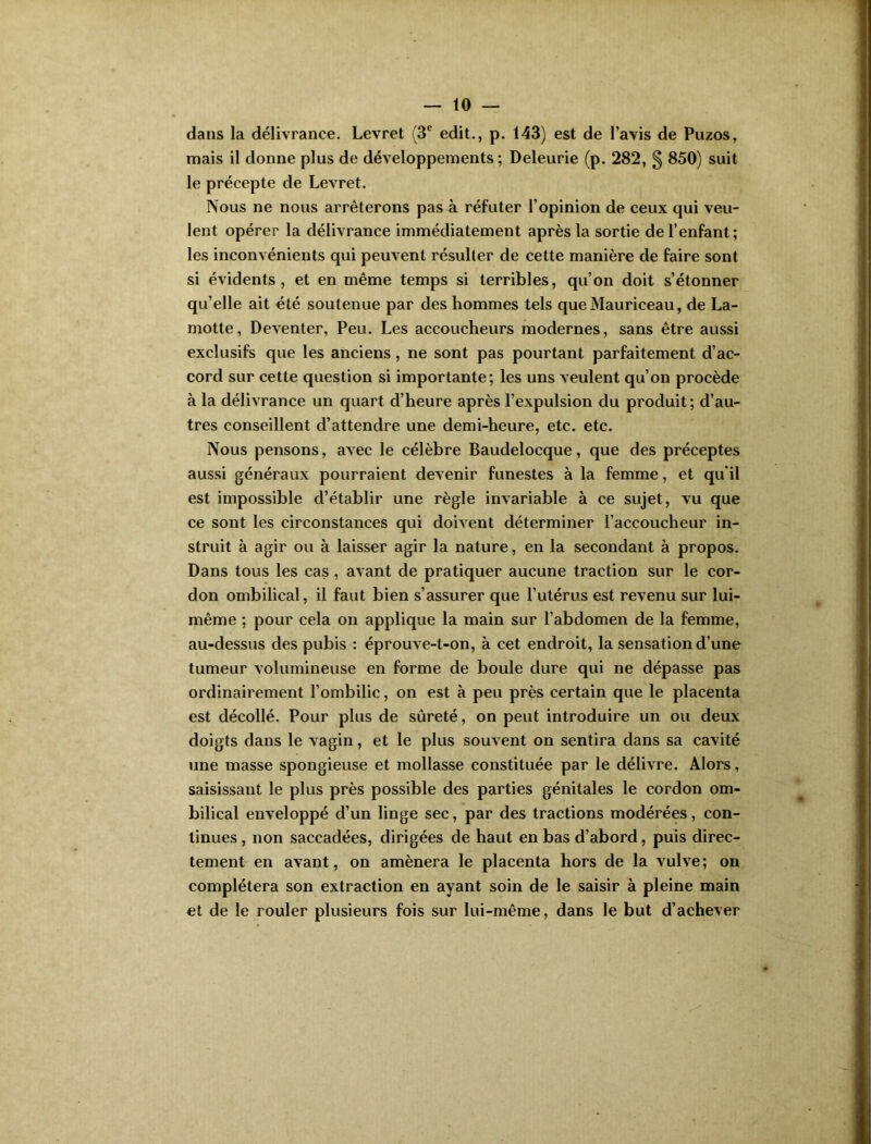 dans la délivrance. Levret (3e edit., p. 143) est de l’avis de Puzos, mais il donne plus de développements ; Deleurie (p. 282, § 850) suit le précepte de Levret. Nous ne nous arrêterons pas à réfuter l’opinion de ceux qui veu- lent opérer la délivrance immédiatement après la sortie de l’enfant; les inconvénients qui peuvent résulter de cette manière de faire sont si évidents, et en même temps si terribles, qu’on doit s’étonner qu’elle ait été soutenue par des hommes tels queMauriceau, de La- motte, Deventer, Peu. Les accoucheurs modernes, sans être aussi exclusifs que les anciens, ne sont pas pourtant parfaitement d’ac- cord sur cette question si importante; les uns veulent qu’on procède à la délivrance un quart d’heure après l’expulsion du produit; d’au- tres conseillent d’attendre une demi-heure, etc. etc. Nous pensons, avec le célèbre Baudelocque, que des préceptes aussi généraux pourraient devenir funestes à la femme, et qu'il est impossible d’établir une règle invariable à ce sujet, vu que ce sont les circonstances qui doivent déterminer l’accoucheur in- struit à agir ou à laisser agir la nature, en la secondant à propos. Dans tous les cas, avant de pratiquer aucune traction sur le cor- don ombilical, il faut bien s’assurer que l’utérus est revenu sur lui- même ; pour cela on applique la main sur l’abdomen de la femme, au-dessus des pubis : éprouve-t-on, à cet endroit, la sensation d’une tumeur volumineuse en forme de boule dure qui ne dépasse pas ordinairement l’ombilic, on est à peu près certain que le placenta est décollé. Pour plus de sûreté, on peut introduire un ou deux doigts dans le vagin, et le plus souvent on sentira dans sa cavité une masse spongieuse et mollasse constituée par le délivre. Alors, saisissant le plus près possible des parties génitales le cordon om- bilical enveloppé d’un linge sec, par des tractions modérées, con- tinues , non saccadées, dirigées de haut en bas d’abord, puis direc- tement en avant, on amènera le placenta hors de la vulve; on complétera son extraction en ayant soin de le saisir à pleine main et de le rouler plusieurs fois sur lui-même, dans le but d’achever