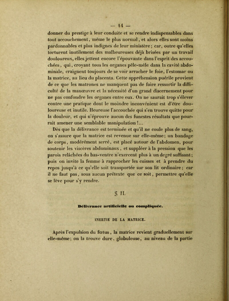 / — 14 — donner du prestige à leur conduite et se rendre indispensables dans tout accouchement, même le plus normal, et alors elles sont moins pardonnables et plus indignes de leur ministère ; car, outre qu’elles torturent inutilement des malheureuses déjà brisées par un travail douloureux, elles jettent encore l’épouvante dans l’esprit des accou- chées , qui, croyant tous les organes pêle-mêle dans la cavité abdo- minale, craignent toujours de se voir arracher le foie, l’estomac ou la matrice, au lieu du placenta. Cette appréhension puérile provient de ce que les matrones ne manquent pas de faire ressortir la diffi- culté de la manœuvre et la nécessité d’un grand discernement pour ne pas confondre les organes entre eux. On ne saurait trop s’élever contre une pratique dont le moindre inconvénient est d’être dou- loureuse et inutile. Heureuse l’accouchée qui s’en trouve quitte pour la douleur, et qui n’éprouve aucun des funestes résultats que pour- rait amener une semblable manipulation !... Dès que la délivrance est terminée et qu’il ne coule plus de sang, on s’assure que la matrice est revenue sur elle-même; un bandage de corps, modérément serré, est placé autour de l’abdomen, pour soutenir les viscères abdominaux, et suppléer à la pression que les parois relâchées du bas-ventre n’exercent plus à un degré suffisant; puis on invite la femme à rapprocher les cuisses et à prendre du repos jusqu’à ce qu’elle soit transportée sur son lit ordinaire ; car il ne faut pas, sous aucun prétexte que ce soit, permettre qu’elle se lève pour s’y rendre. S II. Délivrance artificielle ou compliquée. INERTIE DE LA MATRICE. Après l’expulsion du fœtus , la matrice revient graduellement sur elle-même; on la trouve dure, globuleuse, au niveau de la partie