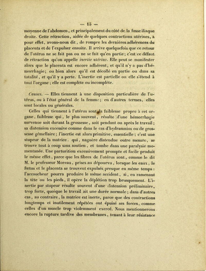 moyenne de l’abdomen , et principalement du côté de la fosse iliaque droite. Cette rétraction, aidée de quelques contractions utérines, a pour effet, avons-nous dit, de rompre les dernières adhérences du placenta et de l’expulser ensuite. Il arrive quelquefois que ce retour de l’utérus ne se fait pas ou ne se fait qu’en partie; c’est ce défaut de rétraction qu’on appelle inertie utérine. Elle peut se manifester alors que le placenta est encore adhérent, et qu’il n’y a pas d’hé- morrhagie; ou bien alors qu’il est décollé en partie ou dans sa totalité, et qu’il y a perte. L’inertie est partielle ou elle s’étend à tout l’organe ; elle est complète ou incomplète. Causes. — Elles tiennent à une disposition particulière de l’u- térus, ou à l’état général de la femme; en d'autres termes, elles sont locales ou générales. Celles qui tiennent à l’utérus sont^la faiblesse propre à cet or- gane , faiblesse qui, le plus souvent, résulte d’une hémorrhagie survenue soit durant la grossesse , soit pendant ou après le travail ; sa distension excessive comme dans le cas d’hydramnios ou de gros- sesse gémellaire; l’inertie est alors primitive, essentielle; c’est une stupeur de la matrice, qui, naguère distendue outre mesure, se trouve tout à coup sans soutien , et tombe dans une paralysie mo- mentanée. Une parturition excessivement prompte et facile produit le même effet, parce que les fibres de l’utérus sont, comme le dit M. le professeur Moreau, prises au dépourvu , lorsque les eaux , le fœtus et le placenta se trouvent expulsés presque en même temps : l’accoucheur pourra produire le même accident, si, en ramenant la tête ou les pieds, il opère la déplétion trop brusquement. L’i- nertie par stupeur résulte souvent d’une distension préliminaire, trop forte, quoique le travail ait une durée normale ; dans d’autres cas , au contraire , la matrice est inerte, parce que des contractions longtemps et inutilement répétées ont épuisé ses forces, comme celles d’un muscle trop violemment exercé. Nous mentionnerons encore la rupture tardive des membranes, tenant à leur résistance