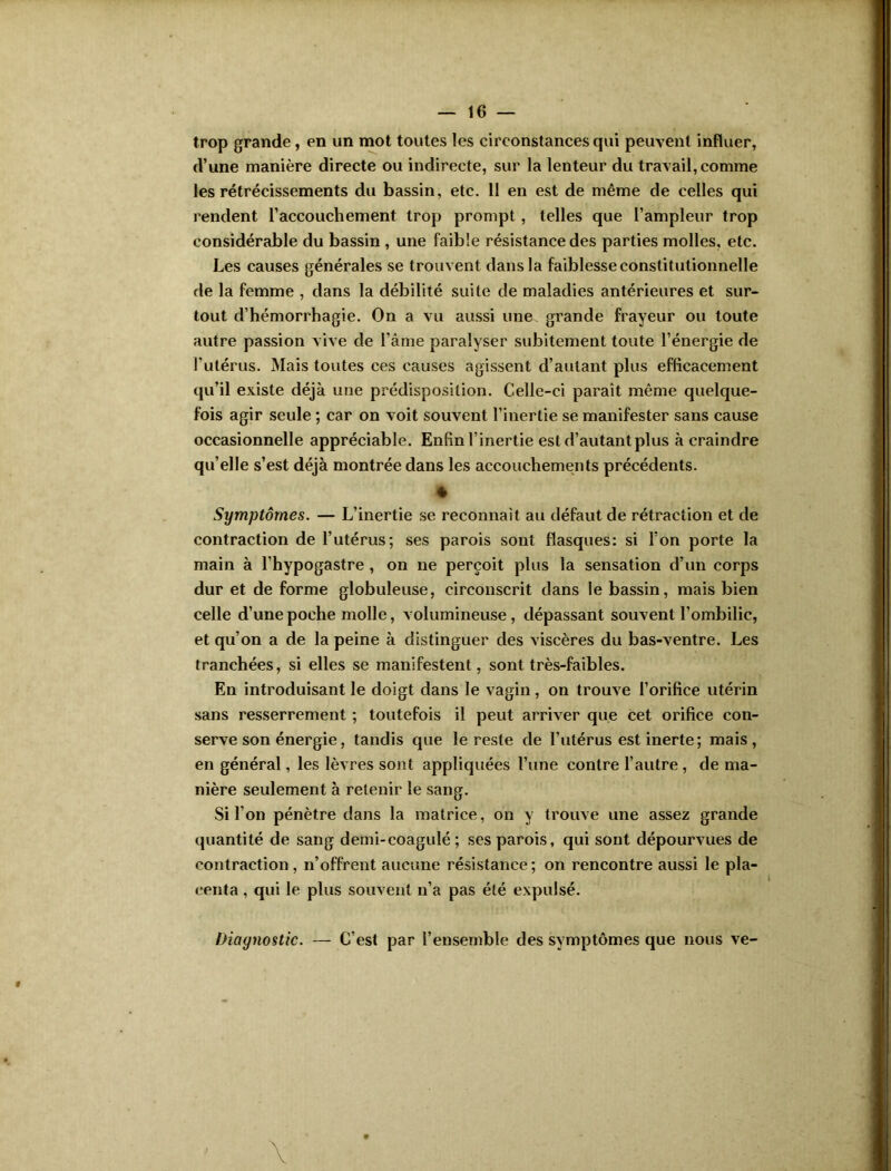 trop grande, en un mot toutes les circonstances qui peuvent influer, d’une manière directe ou indirecte, sur la lenteur du travail, comme les rétrécissements du bassin, etc. 11 en est de même de celles qui rendent raccouchement trop prompt, telles que l’ampleur trop considérable du bassin , une faible résistance des parties molles, etc. Les causes générales se trouvent dans la faiblesse constitutionnelle de la femme , dans la débilité suite de maladies antérieures et sur- tout d’hémorrhagie. On a vu aussi une grande frayeur ou toute autre passion vive de l’âme paralyser subitement toute l’énergie de l’utérus. Mais toutes ces causes agissent d’autant plus efficacement qu’il existe déjà une prédisposition. Celle-ci paraît même quelque- fois agir seule ; car on voit souvent l’inertie se manifester sans cause occasionnelle appréciable. Enfin l’inertie est d’autant plus à craindre qu’elle s’est déjà montrée dans les accouchements précédents. Symptômes. — L’inertie se reconnaît au défaut de rétraction et de contraction de l’utérus; ses parois sont flasques: si l’on porte la main à l’hypogastre , on ne perçoit plus la sensation d’un corps dur et de forme globuleuse, circonscrit dans le bassin, mais bien celle d’une poche molle, volumineuse, dépassant souvent l’ombilic, et qu’on a de la peine à distinguer des viscères du bas-ventre. Les tranchées, si elles se manifestent, sont très-faibles. En introduisant le doigt dans le vagin, on trouve l’orifice utérin sans resserrement ; toutefois il peut arriver que cet orifice con- serve son énergie, tandis que le reste de l’utérus est inerte; mais, en général, les lèvres sont appliquées l’une contre l’autre , de ma- nière seulement à retenir le sang. Si l’on pénètre dans la matrice, on y trouve une assez grande quantité de sang demi-coagulé ; ses parois, qui sont dépourvues de contraction , n’offrent aucune résistance ; on rencontre aussi le pla- centa , qui le plus souvent n’a pas été expulsé. Diagnostic. — C’est par l’ensemble des symptômes que nous ve-