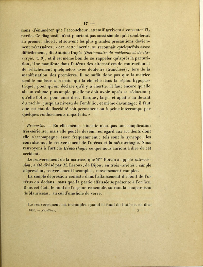 nons cl1 énumérer que l’accoucheur attentif arrivera à constater TL nertie. Ce diagnostic n’est pourtant pas aussi simple qu’il semblerait au premier abord, et souvent les plus grandes précautions devien- nent nécessaires ; « car cette inertie se reconnaît quelquefois assez difficilement, dit Antoine Dugès (Dictionnaire de médecine et de chi- rurgie, t. 9), et il est même bon de se rappeler qu’après la parturi- tion, il se manifeste dans l’utérus des alternatives de contraction et de relâchement quelquefois avec douleurs (tranchées), lors de la manifestation des premières. Il ne suffit donc pas que la matrice semble mollasse à la main qui la cherche dans la région hypogas- trique ; pour qu’on déclare qu’il y a inertie, il faut encore quelle ait un volume plus ample qu’elle ne doit avoir après sa réduction ; quelle flotte, pour ainsi dire, flasque, large et aplatie au devant du rachis, jusqu’au niveau de l'ombilic, et même davantage; il faut que cet état de flaccidité soit permanent ou à peine interrompu par quelques roidissements imparfaits. » Pronostic. — En elle-même, l’inertie n’est pas une complication très-sérieuse ; mais elle peut le devenir, eu égard aux accidents dont elle s’accompagne assez fréquemment : tels sont la syncope, les convulsions, le renversement de l’utérus et la métrorrhagie. Nous renvoyons à l’article Hémorrhagie ce que nous aurions à dire de cet accident. Le renversement de la matrice, queMme Boivin a appelé introver- sion, a été divisé par M. Leroux, de Dijon , en trois variétés : simple dépression, renversement incomplet, renversement complet. La simple dépression consiste dans l’affaissement du fond de l’u- térus en dedans , sans que la partie affaissée se présente à l’orifice. Dans cet état, le fond de l’organe ressemble, suivant la comparaison de Mauriceau , au cul d’une fiole de verre. Le renversement est incomplet quand le fond de l’utérus est des- 1S53. — siussillous. 3