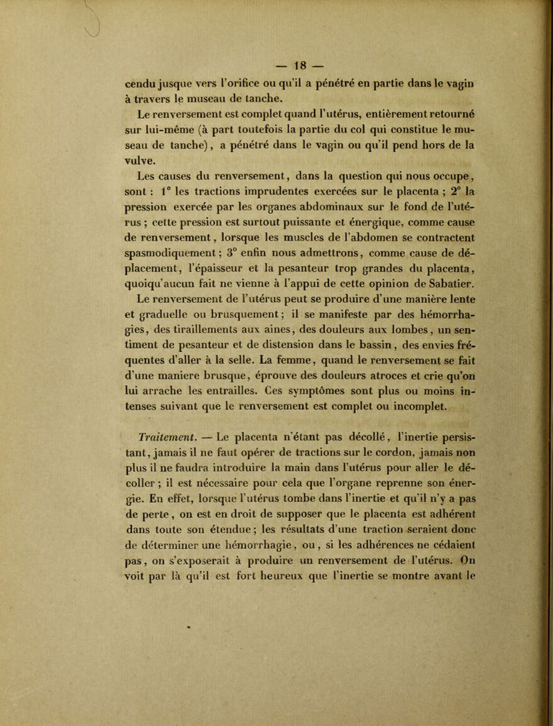 cendu jusque vers l'orifice ou qu’il a pénétré en partie dans le vagin à travers le museau de tanche. Le renversement est complet quand l’utérus, entièrement retourné sur lui-même (à part toutefois la partie du col qui constitue le mu- seau de tanche), a pénétré dans le vagin ou qu’il pend hors de la vulve. Les causes du renversement, dans la question qui nous occupe, sont : 1° les tractions imprudentes exercées sur le placenta ; 2° la pression exercée par les organes abdominaux sur le fond de l’uté- rus ; cette pression est surtout puissante et énergique, comme cause de renversement, lorsque les muscles de l’abdomen se contractent spasmodiquement; 3° enfin nous admettrons, comme cause de dé- placement, l’épaisseur et la pesanteur trop grandes du placenta, quoiqu’aucun fait ne vienne à l’appui de cette opinion de Sabatier. Le renversement de l’utérus peut se produire d’une manière lente et graduelle ou brusquement ; il se manifeste par des hémorrha- gies, des tiraillements aux aines, des douleurs aux lombes, un sen- timent de pesanteur et de distension dans le bassin, des envies fré- quentes d’aller à la selle. La femme, quand le renversement se fait d'une maniéré brusque, éprouve des douleurs atroces et crie qu’on lui arrache les entrailles. Ces symptômes sont plus ou moins in- tenses suivant que le renversement est complet ou incomplet. Traitement.—Le placenta n’étant pas décollé, l’inertie persis- tant, jamais il ne faut opérer de tractions sur le cordon, jamais non plus il ne faudra introduire la main dans l’utérus pour aller le dé- coller ; il est nécessaire pour cela que l’organe reprenne son éner- gie. En effet, lorsque l’utérus tombe dans l’inertie et qu’il n’y a pas de perte, on est en droit de supposer que le placenta est adhérent dans toute son étendue ; les résultats d’une traction seraient donc de déterminer une hémorrhagie, ou , si les adhérences ne cédaient pas, on s’exposerait à produire un renversement de l’utérus. On voit par là qu’il est fort heureux que l’inertie se montre avant le