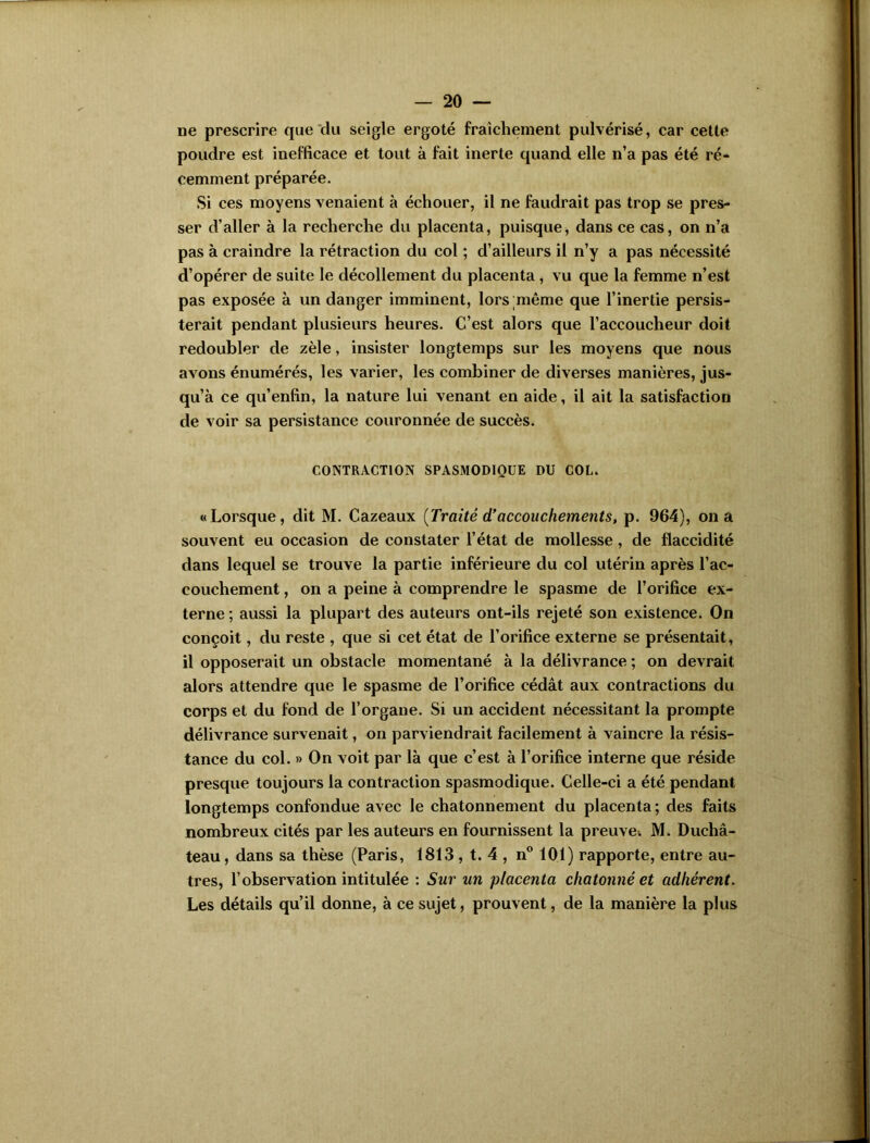 ne prescrire que du seigle ergoté fraîchement pulvérisé, car cette poudre est inefficace et tout à fait inerte quand elle n’a pas été ré- cemment préparée. Si ces moyens venaient à échouer, il ne faudrait pas trop se pres- ser d’aller à la recherche du placenta, puisque, dans ce cas, on n’a pas à craindre la rétraction du col ; d’ailleurs il n’y a pas nécessité d’opérer de suite le décollement du placenta , vu que la femme n’est pas exposée à un danger imminent, lors même que l’inertie persis- terait pendant plusieurs heures. C’est alors que l’accoucheur doit redoubler de zèle, insister longtemps sur les moyens que nous avons énumérés, les varier, les combiner de diverses manières, jus- qu’à ce qu’enfin, la nature lui venant en aide, il ait la satisfaction de voir sa persistance couronnée de succès. CONTRACTION SPASMODIQUE DU COL. «Lorsque, dit M. Cazeaux (Traité d’accouchements, p. 964), on a souvent eu occasion de constater l’état de mollesse , de flaccidité dans lequel se trouve la partie inférieure du col utérin après l’ac- couchement , on a peine à comprendre le spasme de l’orifice ex- terne ; aussi la plupart des auteurs ont-ils rejeté son existence. On conçoit, du reste , que si cet état de l’orifice externe se présentait, il opposerait un obstacle momentané à la délivrance ; on devrait alors attendre que le spasme de l’orifice cédât aux contractions du corps et du fond de l’organe. Si un accident nécessitant la prompte délivrance survenait, on parviendrait facilement à vaincre la résis- tance du col. » On voit par là que c’est à l’orifice interne que réside presque toujours la contraction spasmodique. Celle-ci a été pendant longtemps confondue avec le chatonnement du placenta ; des faits nombreux cités par les auteurs en fournissent la preuve. M. Duchâ- teau, dans sa thèse (Paris, 1813 , t. 4 , n° 101) rapporte, entre au- tres, l’observation intitulée : Sur un placenta chatonné et adhérent. Les détails qu’il donne, à ce sujet, prouvent, de la manière la plus