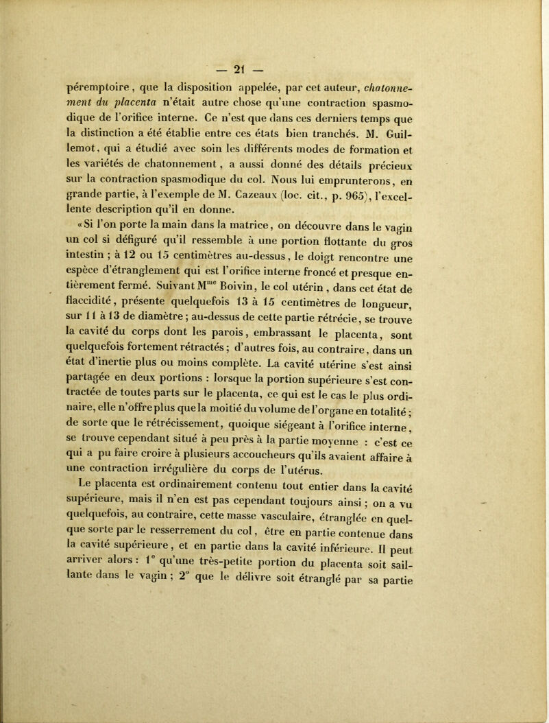 péremptoire , que la disposition appelée, par cet auteur, chatonne- ment du placenta n’était autre chose qu’une contraction spasmo- dique de l’orifice interne. Ce n’est que dans ces derniers temps que la distinction a été établie entre ces états bien tranchés. M. Guil- lemot, qui a étudié avec soin les différents modes de formation et les variétés de chatonnement , a aussi donné des détails précieux sur la contraction spasmodique du col. Nous lui emprunterons, en grande partie, à l’exemple de M. Cazeaux (loc. cit., p. 965), l’excel- lente description qu’il en donne. « Si l’on porte la main dans la matrice, on découvre dans le vagin un col si défiguré qu’il ressemble à une portion flottante du gros intestin ; à 12 ou 15 centimètres au-dessus, le doigt rencontre une espèce d’étranglement qui est l’orifice interne froncé et presque en- tièrement fermé. Suivant Mmc Boivin, le col utérin , dans cet état de flaccidité, présente quelquefois 13 à 15 centimètres de longueur, sur 11 à 13 de diamètre ; au-dessus de cette partie rétrécie, se trouve la cavité du corps dont les parois, embrassant le placenta, sont quelquefois fortement rétractés ; d’autres fois, au contraire, dans un état d’inertie plus ou moins complète. La cavité utérine s’est ainsi partagée en deux portions : lorsque la portion supérieure s’est con- tractée de toutes parts sur le placenta, ce qui est le cas le plus ordi- naire, elle n offre plus que la moitié du volume de l’organe en totalité * de sorte que le rétrécissement, quoique siégeant à l’orifice interne, se trouve cependant situé à peu près à la partie moyenne : c’est ce qui a pu faire croire à plusieurs accoucheurs qu’ils avaient affaire à une contraction irrégulière du corps de l’utérus. Le placenta est ordinairement contenu tout entier dans la cavité supérieure, mais il n’en est pas cependant toujours ainsi ; on a vu quelquefois, au contraire, cette masse vasculaire, étranglée en quel- que sorte par le resserrement du col, être en partie contenue dans la cavité supérieure, et en partie dans la cavité inférieure. II peut arriver alors: 1° qu’une très-petite portion du placenta soit sail- lante dans le vagin ; 2° que le délivre soit étranglé par sa partie