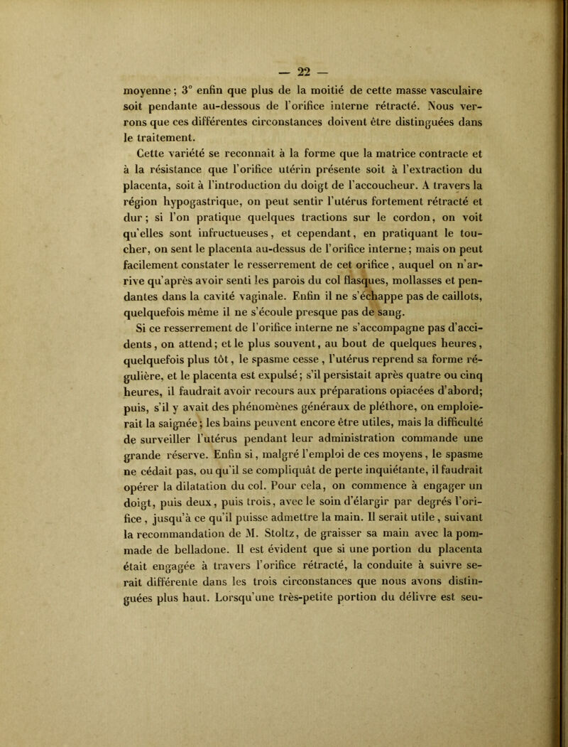 moyenne ; 3° enfin que plus de la moitié de cette masse vasculaire soit pendante au-dessous de l’orifice interne rétracté. Nous ver- rons que ces différentes circonstances doivent être distinguées dans le traitement. Cette variété se reconnaît à la forme que la matrice contracte et à la résistance que l’orifice utérin présente soit à l’extraction du placenta, soit à l’introduction du doigt de l’accoucheur. A travers la région hypogastrique, on peut sentir l’utérus fortement rétracté et dur ; si l'on pratique quelques tractions sur le cordon, on voit quelles sont infructueuses, et cependant, en pratiquant le tou- cher, on sent le placenta au-dessus de l’orifice interne; mais on peut facilement constater le resserrement de cet orifice, auquel on n’ar- rive qu’après avoir senti les parois du col flasques, mollasses et pen- dantes dans la cavité vaginale. Enfin il ne s’échappe pas de caillots, quelquefois même il ne s’écoule presque pas de sang. Si ce resserrement de l’orifice interne ne s’accompagne pas d’acci- dents , on attend; et le plus souvent, au bout de quelques heures, quelquefois plus tôt, le spasme cesse , l’utérus reprend sa forme ré- gulière, et le placenta est expulsé; s’il persistait après quatre ou cinq heures, il faudrait avoir recours aux préparations opiacées d’abord; puis, s’il y avait des phénomènes généraux de pléthore, on emploie- rait la saignée ; les bains peuvent encore être utiles, mais la difficulté de surveiller l'utérus pendant leur administration commande une grande réserve. Enfin si, malgré l’emploi de ces moyens , le spasme ne cédait pas, ou qu’il se compliquât de perte inquiétante, il faudrait opérer la dilatation du col. Pour cela, on commence à engager un doigt, puis deux, puis trois, avec le soin d’élargir par degrés l’ori- fice , jusqu’à ce qu’il puisse admettre la main. Il serait utile , suivant la recommandation de M. Stoltz, de graisser sa main avec la pom- made de belladone. 11 est évident que si une portion du placenta était engagée à travers l’orifice rétracté, la conduite à suivre se- rait différente dans les trois circonstances que nous avons distin- guées plus haut. Lorsqu’une très-petite portion du délivre est seu-