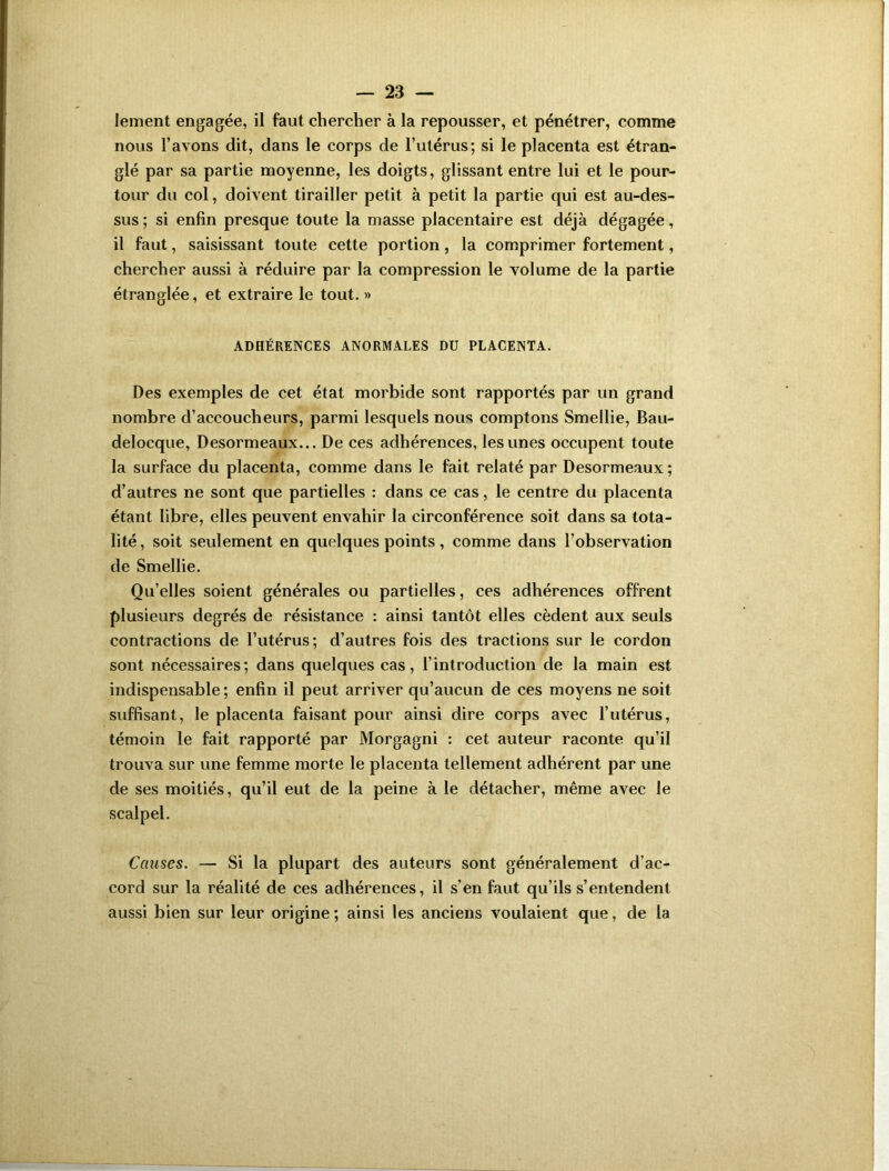 Iement engagée, il faut chercher à la repousser, et pénétrer, comme nous l’avons dit, dans le corps de l’utérus; si le placenta est étran- glé par sa partie moyenne, les doigts, glissant entre lui et le pour- tour du col, doivent tirailler petit à petit la partie qui est au-des- sus ; si enfin presque toute la masse placentaire est déjà dégagée, il faut, saisissant toute cette portion, la comprimer fortement, chercher aussi à réduire par la compression le volume de la partie étranglée, et extraire le tout. >» ADHÉRENCES ANORMALES DU PLACENTA. Des exemples de cet état morbide sont rapportés par un grand nombre d’accoucheurs, parmi lesquels nous comptons Smellie, Bau- delocque, Desormeaux... De ces adhérences, les unes occupent toute la surface du placenta, comme dans le fait relaté par Desormeaux ; d’autres ne sont que partielles : dans ce cas, le centre du placenta étant libre, elles peuvent envahir la circonférence soit dans sa tota- lité , soit seulement en quelques points, comme dans l’observation de Smellie. Qu’elles soient générales ou partielles, ces adhérences offrent plusieurs degrés de résistance : ainsi tantôt elles cèdent aux seuls contractions de l’utérus; d’autres fois des tractions sur le cordon sont nécessaires; dans quelques cas, l’introduction de la main est indispensable ; enfin il peut arriver qu’aucun de ces moyens ne soit suffisant, le placenta faisant pour ainsi dire corps avec l’utérus, témoin le fait rapporté par Morgagni : cet auteur raconte qu’il trouva sur une femme morte le placenta tellement adhérent par une de ses moitiés, qu’il eut de la peine à le détacher, même avec le scalpel. Causes. — Si la plupart des auteurs sont généralement d’ac- cord sur la réalité de ces adhérences, il s’en faut qu’ils s’entendent aussi bien sur leur origine ; ainsi les anciens voulaient que, de la