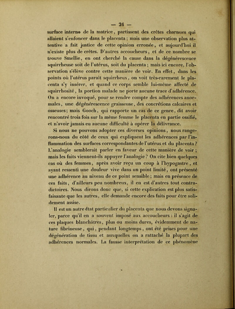 surface interne de la matrice, partissent des crêtes charnues qui allaient s’enfoncer dans le placenta ; mais une observation plus at- tentive a fait justice de cette opinion erronée, et aujourd’hui il n’existe plus de crêtes. D’autres accoucheurs, et de ce nombre se trouve Smellie, en ont cherché la cause dans la dégénérescence squirrheuse soit de l’utérus, soit du placenta; mais ici encore, l’ob- servation s’élève contre cette manière de voir. En effet, dans les points où l’utérus paraît squirrheux, on voit très-rarement le pla- centa s’y insérer, et quand ce corps semble lui-même affecté de squirrhosité, la portion malade ne porte aucune trace d’adhérence. On a encore invoqué, pour se rendre compte des adhérences anor- males , une dégénérescence graisseuse, des concrétions calcaires et osseuses; mais Gooch, qui rapporte un cas de ce genre, dit avoir rencontré trois fois sur la même femme le placenta en partie ossifié, et n’avoir jamais eu aucune difficulté à opérer la délivrance. Si nous ne pouvons adopter ces diverses opinions, nous range- rons-nous du côté de ceux qui expliquent les adhérences par l’in- flammation des surfaces correspondantes de l’utérus et du placenta? L’analogie semblerait parler en faveur de cette manière de voir ; mais les faits viennent-ils appuyer l’analogie ? On cite bien quelques cas où des femmes, après avoir reçu un coup à l’hypogastre , et ayant ressenti une douleur vive dans un point limité, ont présenté une adhérence au niveau de ce point sensible ; mais en présence de ces faits, d’ailleurs peu nombreux, il en est d’autres tout contra- dictoires. Nous dirons donc que, si cette explication est plus satis- faisante que les autres, elle demande encore des faits pour être soli- dement assise. 11 est un autre état particulier du placenta que nous devons signa- ler, parce qu’il en a souvent imposé aux accoucheurs : il s’agit de ces plaques blanchâtres, plus ou moins dures, évidemment de na- ture fibrineuse , qui, pendant longtemps , ont été prises pour une dégénération de tissu et auxquelles on a rattaché la plupart des adhérences normales. La fausse interprétation de ce phénomène