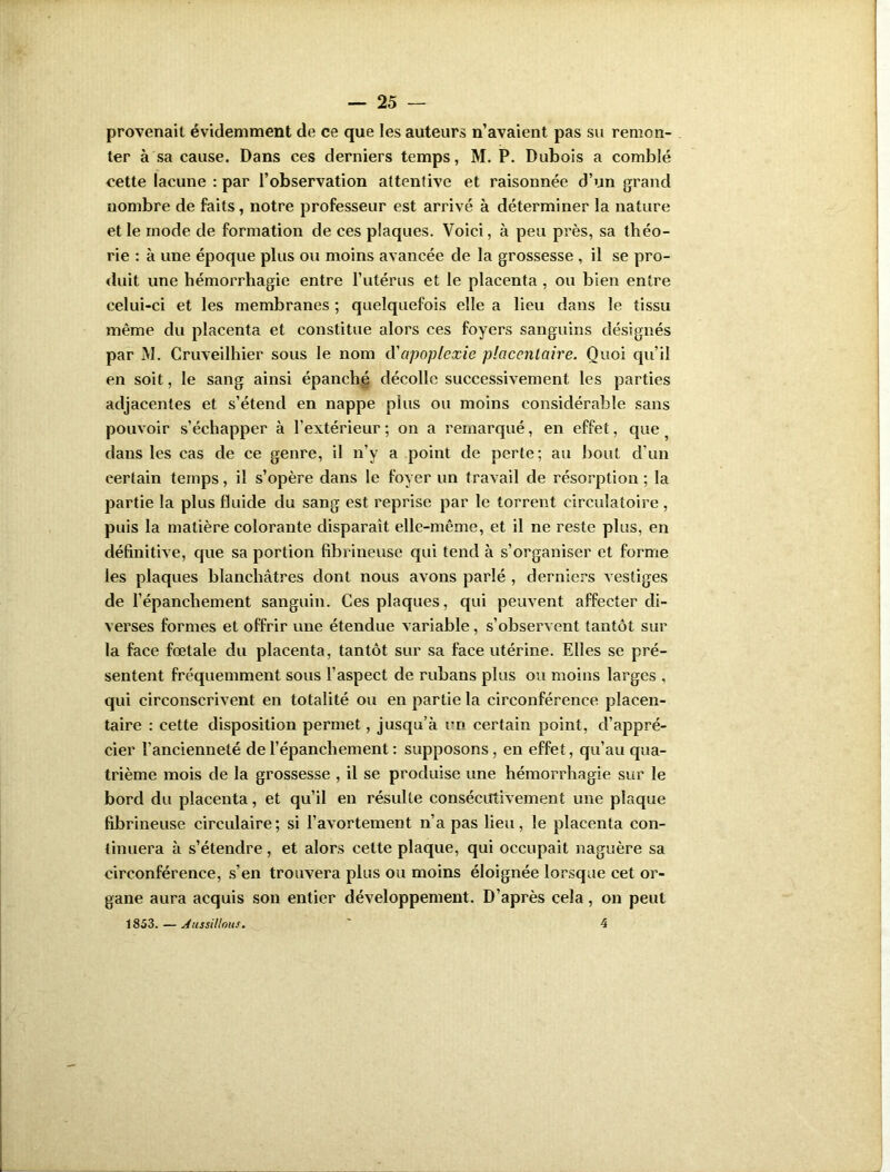 provenait évidemment de ce que les auteurs n’avaient pas su remon- ter à sa cause. Dans ces derniers temps, M. P. Dubois a comblé cette lacune : par l’observation attentive et raisonnée d’un grand nombre de faits, notre professeur est arrivé à déterminer la nature et le mode de formation de ces plaques. Voici, à peu près, sa théo- rie : à une époque plus ou moins avancée de la grossesse , il se pro- duit une hémorrhagie entre l’utérus et le placenta , ou bien entre celui-ci et les membranes ; quelquefois elle a lieu dans le tissu même du placenta et constitue alors ces foyers sanguins désignés par M. Cruveilhier sous le nom à'apoplexie placentaire. Quoi qu’il en soit, le sang ainsi épanché décolle successivement les parties adjacentes et s’étend en nappe plus ou moins considérable sans pouvoir s’échapper à l’extérieur ; on a remarqué, en effet, que ? dans les cas de ce genre, il n’y a point de perte; au bout d’un certain temps, il s’opère dans le foyer un travail de résorption ; la partie la plus fluide du sang est reprise par le torrent circulatoire , puis la matière colorante disparait elle-même, et il ne reste plus, en définitive, que sa portion fibrineuse qui tend à s’organiser et forme les plaques blanchâtres dont nous avons parlé , derniers vestiges de l’épanchement sanguin. Ces plaques, qui peuvent affecter di- verses formes et offrir une étendue variable, s’observent tantôt sur la face fœtale du placenta, tantôt sur sa face utérine. Elles se pré- sentent fréquemment sous l’aspect de rubans plus ou moins larges , qui circonscrivent en totalité ou en partie la circonférence placen- taire : cette disposition permet, jusqu’à un certain point, d’appré- cier l’ancienneté de l’épanchement : supposons, en effet, qu’au qua- trième mois de la grossesse , il se produise une hémorrhagie sur le bord du placenta, et qu’il en résulte consécutivement une plaque fibrineuse circulaire; si l’avortement n’a pas lieu, le placenta con- tinuera à s’étendre, et alors cette plaque, qui occupait naguère sa circonférence, s’en trouvera plus ou moins éloignée lorsque cet or- gane aura acquis son entier développement. D’après cela, on peut 1853. — Aussillous. ' 4