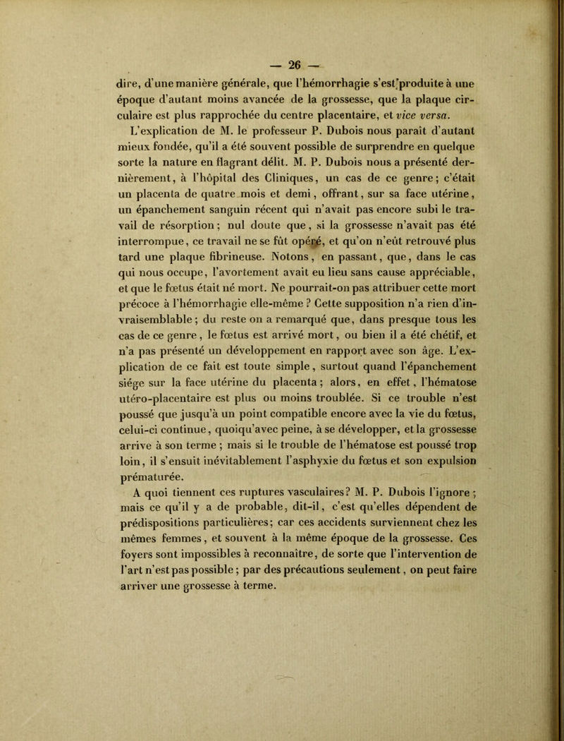 dire, d’une manière générale, que l’hémorrhagie s’est'produite à une époque d’autant moins avancée de la grossesse, que la plaque cir- culaire est plus rapprochée du centre placentaire, et vice versa. L’explication de M. le professeur P. Dubois nous paraît d’autant mieux fondée, qu’il a été souvent possible de surprendre en quelque sorte la nature en flagrant délit. M. P. Dubois nous a présenté der- nièrement, à l’hôpital des Cliniques, un cas de ce genre; c’était un placenta de quatre mois et demi, offrant, sur sa face utérine, un épanchement sanguin récent qui n’avait pas encore subi le tra- vail de résorption ; nul doute que, si la grossesse n’avait pas été interrompue, ce travail ne se fût opéré, et qu’on n’eut retrouvé plus tard une plaque fibrineuse. Notons, en passant, que, dans le cas qui nous occupe, l’avortement avait eu lieu sans cause appréciable, et que le fœtus était né mort. Ne pourrait-on pas attribuer cette mort précoce à l’hémorrhagie elle-même ? Cette supposition n’a rien d’in- vraisemblable ; du reste on a remarqué que, dans presque tous les cas de ce genre , le fœtus est arrivé mort, ou bien il a été chétif, et n’a pas présenté un développement en rapport avec son âge. L’ex- plication de ce fait est toute simple, surtout quand l’épanchement siège sur la face utérine du placenta; alors, en effet, l’hématose utéro-placentaire est plus ou moins troublée. Si ce trouble n’est poussé que jusqu’à un point compatible encore avec la vie du fœtus, celui-ci continue, quoiqu’avec peine, à se développer, et la grossesse arrive à son terme ; mais si le trouble de l’hématose est poussé trop loin, il s’ensuit inévitablement l’asphyxie du fœtus et son expulsion prématurée. A quoi tiennent ces ruptures vasculaires? M. P. Dubois l’ignore ; mais ce qu’il y a de probable, dit-il, c’est qu’elles dépendent de prédispositions particulières; car ces accidents surviennent chez les mêmes femmes, et souvent à la même époque de la grossesse. Ces foyers sont impossibles à reconnaître, de sorte que l’intervention de l'art n’est pas possible ; par des précautions seulement, on peut faire arriver une grossesse à terme.