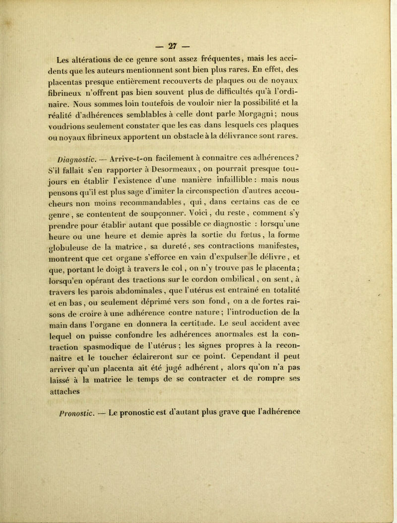 Les altérations de ce genre sont assez fréquentes, mais les acci- dents que les auteurs mentionnent sont bien plus rares. En effet, des placentas presque entièrement recouverts de plaques ou de noyaux fibrineux n’offrent pas bien souvent plus de difficultés qu’à l’ordi- naire. Nous sommes loin toutefois de vouloir nier la possibilité et la réalité d’adhérences semblables à celle dont parle Morgagni; nous voudrions seulement constater que les cas dans lesquels ces plaques ou noyaux fibrineux apportent un obstacle à la délivrance sont rares. Diagnostic. — Arrive-t-on facilement à connaître ces adhérences? S’il fallait s’en rapporter à Desormeaux, on pourrait presque tou- jours en établir l’existence d’une manière infaillible : mais nous pensons qu’il est plus sage d’imiter la circonspection d’autres accou- cheurs non moins recommandables, qui, dans certains cas de ce genre , se contentent de soupçonner. Voici, du reste , comment s’y prendre pour établir autant que possible ce diagnostic : lorsqu’une heure ou une heure et demie après la sortie du fœtus, la forme globuleuse de la matrice, sa dureté, ses contractions manifestes, montrent que cet organe s’efforce en vain d’expulser le délivre, et que, portant le doigt à travers le col, on n’y trouve pas le placenta; lorsqu’en opérant des tractions sur le cordon ombilical, on sent, à travers les parois abdominales , que l’utérus est entraîné en totalité et en bas, ou seulement déprimé vers son fond , on a de fortes rai- sons de croire à une adhérence contre nature ; l’introduction de la main dans l’organe en donnera la certitude. Le seul accident avec lequel on puisse confondre les adhérences anormales est la con- traction spasmodique de l’utérus ; les signes propres à la recon- naître et le toucher éclaireront sur ce point. Cependant il peut arriver qu’un placenta ait été juge adhèrent, alors qu on na pas laissé à la matrice le temps de se contracter et de rompre ses attaches Pronostic. — Le pronostic est d'autant plus grave que l’adhérence