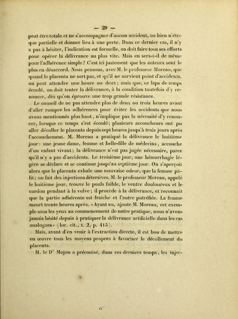 peut être totale et ne s’accompagner d’aucun accident, ou bien n être que partielle et donner lieu à une perte. Dans ce dernier cas, il n’v a pas à hésiter, l’indication est formelle, on doit faire tous ses efforts pour opérer la délivrance au plus vite. Mais en sera-t-il de même pour l’adhérence simple? C’est ici justement que les auteurs sont le plus en désaccord. Nous pensons, avecM. le professeur Moreau, que quand le placenta ne sort pas, et qu’il ne survient point d’accidents, on peut attendre une heure ou deux ; mais que, ce laps de temps écoulé, on doit tenter la délivrance, à la condition toutefois d’y re- noncer, dès qu’on éprouve une trop grande résistance. Le conseil de ne pas attendre plus de deux ou trois heures avant d’aller rompre les adhérences pour éviter les accidents que nous avons mentionnés plus haut, n’implique pas la nécessité d’y renon- cer, lorsque ce temps s’est écoulé; plusieurs accoucheurs ont pu aller décoller le placenta depuis sept heures jusqu’à trois jours après l’accouchement. M. Moreau a pratiqué la délivrance le huitième jour: une jeune dame, femme et belle-fille de médecins , accouche d’un enfant vivant; la délivrance n’est pas jugée nécessaire, parce qu’il n v a pas d’accidents. Le troisième jour, une hémorrhagie lé- gère se déclare et se continue jusqu’au septième jour. On s’aperçoit alors que le placenta exhale une mauvaise odeur, que la femme pâ- lit; on fait des injections détersives. M. le professeur Moreau, appelé le huitième jour, trouve le pouls faible, le ventre douloureux et le cordon pendant à la vulve ; il procède à la délivrance, et reconnaît que la partie adhérente est fraîche et l’autre putréfiée. La femme meurt trente heures après. «Ayant eu, ajoute M. Moreau, cet exem- ple sous les yeux au commencement de notre pratique, nous n’avons jamais hésité depuis à pratiquer la délivrance artificielle dans les cas analogues» (loc. cit., t. 2, p. 415). Mais, avant d’en venir à l’extraction directe, il est bon de mettre en œuvre tous les moyens propres à favoriser le décollement du placenta. M. le Dr Mojon a préconisé, dans ces derniees temps, les injec-