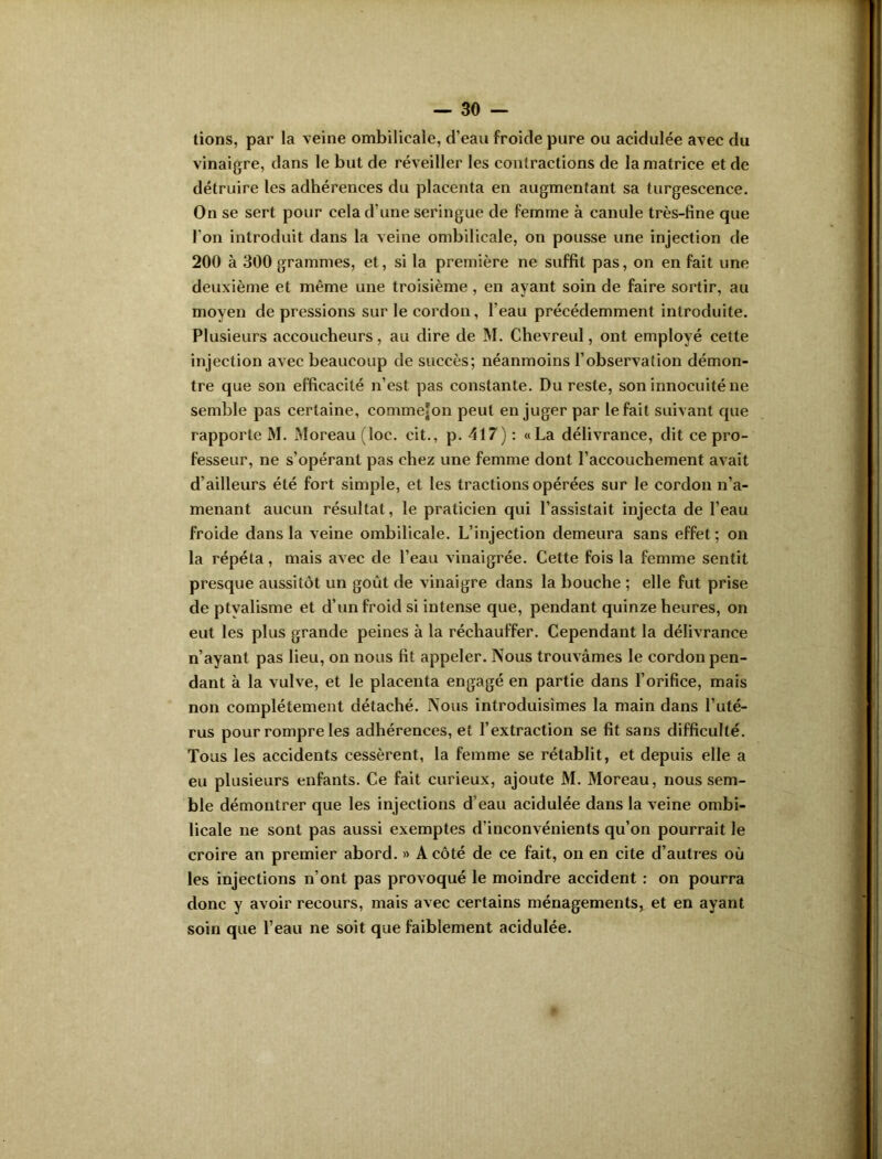 tions, par la veine ombilicale, d'eau froide pure ou acidulée avec du vinaigre, dans le but de réveiller les contractions de la matrice et de détruire les adhérences du placenta en augmentant sa turgescence. On se sert pour cela d’une seringue de femme à canule très-fine que l'on introduit dans la veine ombilicale, on pousse une injection de 200 à 300 grammes, et, si la première ne suffit pas, on en fait une deuxième et même une troisième , en ayant soin de faire sortir, au moyen de pressions sur le cordon, l'eau précédemment introduite. Plusieurs accoucheurs, au dire de M. Chevreul, ont employé cette injection avec beaucoup de succès; néanmoins l’observation démon- tre que son efficacité n’est pas constante. Du reste, son innocuité ne semble pas certaine, commefon peut en juger par le fait suivant que rapporte M. Moreau (loc. cit., p. 417) : «La délivrance, dit ce pro- fesseur, ne s’opérant pas chez une femme dont l’accouchement avait d’ailleurs été fort simple, et les tractions opérées sur le cordon n’a- menant aucun résultat, le praticien qui l’assistait injecta de l’eau froide dans la veine ombilicale. L’injection demeura sans effet ; on la répéta, mais avec de l’eau vinaigrée. Cette fois la femme sentit presque aussitôt un goût de vinaigre dans la bouche ; elle fut prise de ptyalisme et d’un froid si intense que, pendant quinze heures, on eut les plus grande peines à la réchauffer. Cependant la délivrance n’ayant pas lieu, on nous fit appeler. Nous trouvâmes le cordon pen- dant à la vulve, et le placenta engagé en partie dans l’orifice, mais non complètement détaché. Nous introduisîmes la main dans l’uté- rus pour rompre les adhérences, et l’extraction se fit sans difficulté. Tous les accidents cessèrent, la femme se rétablit, et depuis elle a eu plusieurs enfants. Ce fait curieux, ajoute M. Moreau, nous sem- ble démontrer que les injections d’eau acidulée dans la veine ombi- licale ne sont pas aussi exemptes d’inconvénients qu’on pourrait le croire an premier abord. » A côté de ce fait, on en cite d’autres où les injections n’ont pas provoqué le moindre accident : on pourra donc y avoir recours, mais avec certains ménagements, et en ayant soin que l’eau ne soit que faiblement acidulée.